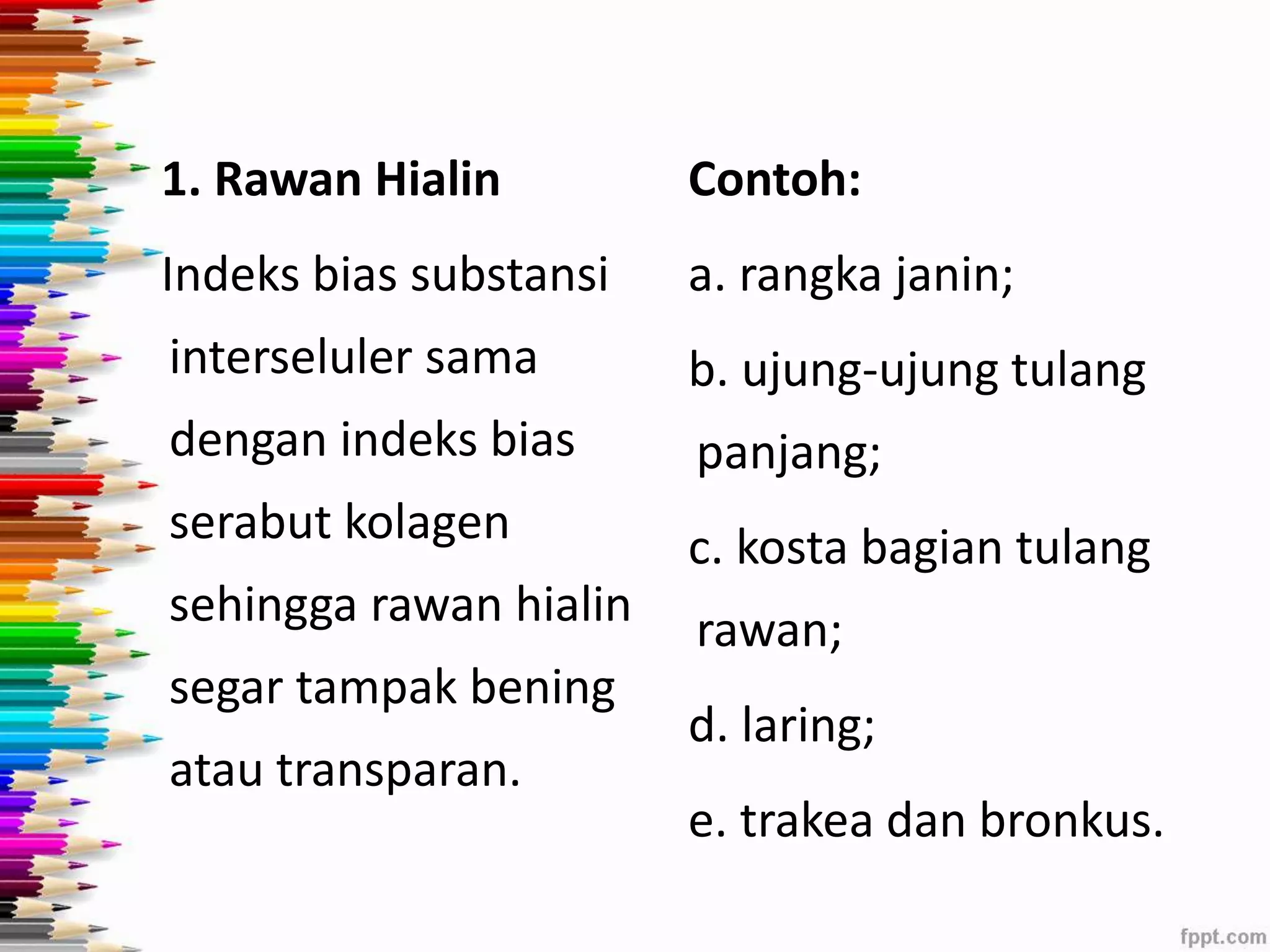 1. Rawan Hialin 
Indeks bias substansi 
interseluler sama 
dengan indeks bias 
serabut kolagen 
sehingga rawan hialin 
segar tampak bening 
atau transparan. 
Contoh: 
a. rangka janin; 
b. ujung-ujung tulang 
panjang; 
c. kosta bagian tulang 
rawan; 
d. laring; 
e. trakea dan bronkus. 
 
