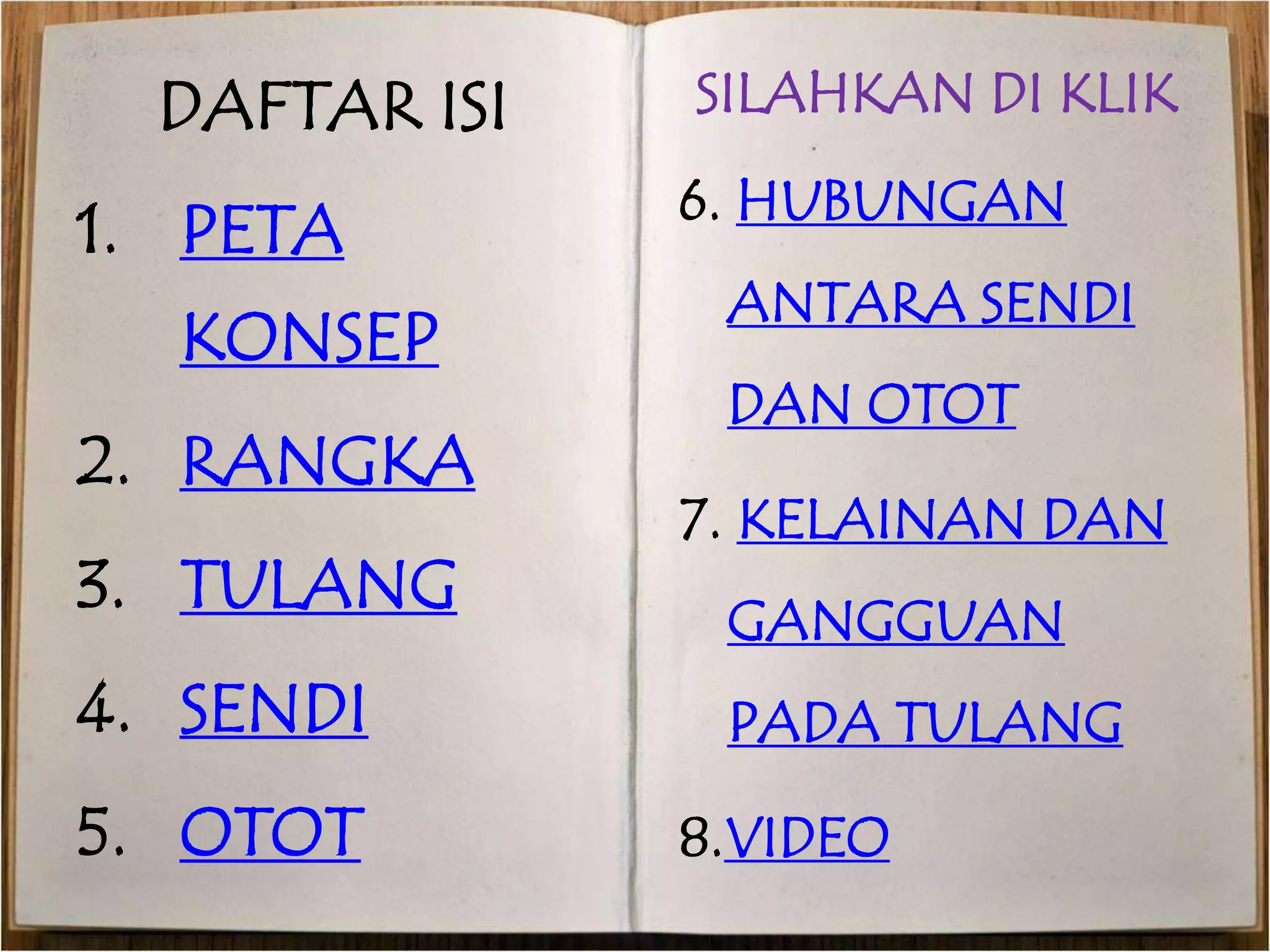 DAFTAR ISI 
1. PETA 
KONSEP 
2. RANGKA 
3. TULANG 
4. SENDI 
5. OTOT 
SILAHKAN DI KLIK 
6. HUBUNGAN 
ANTARA SENDI 
DAN OTOT 
7. KELAINAN DAN 
GANGGUAN 
PADA TULANG 
8.VIDEO 
 