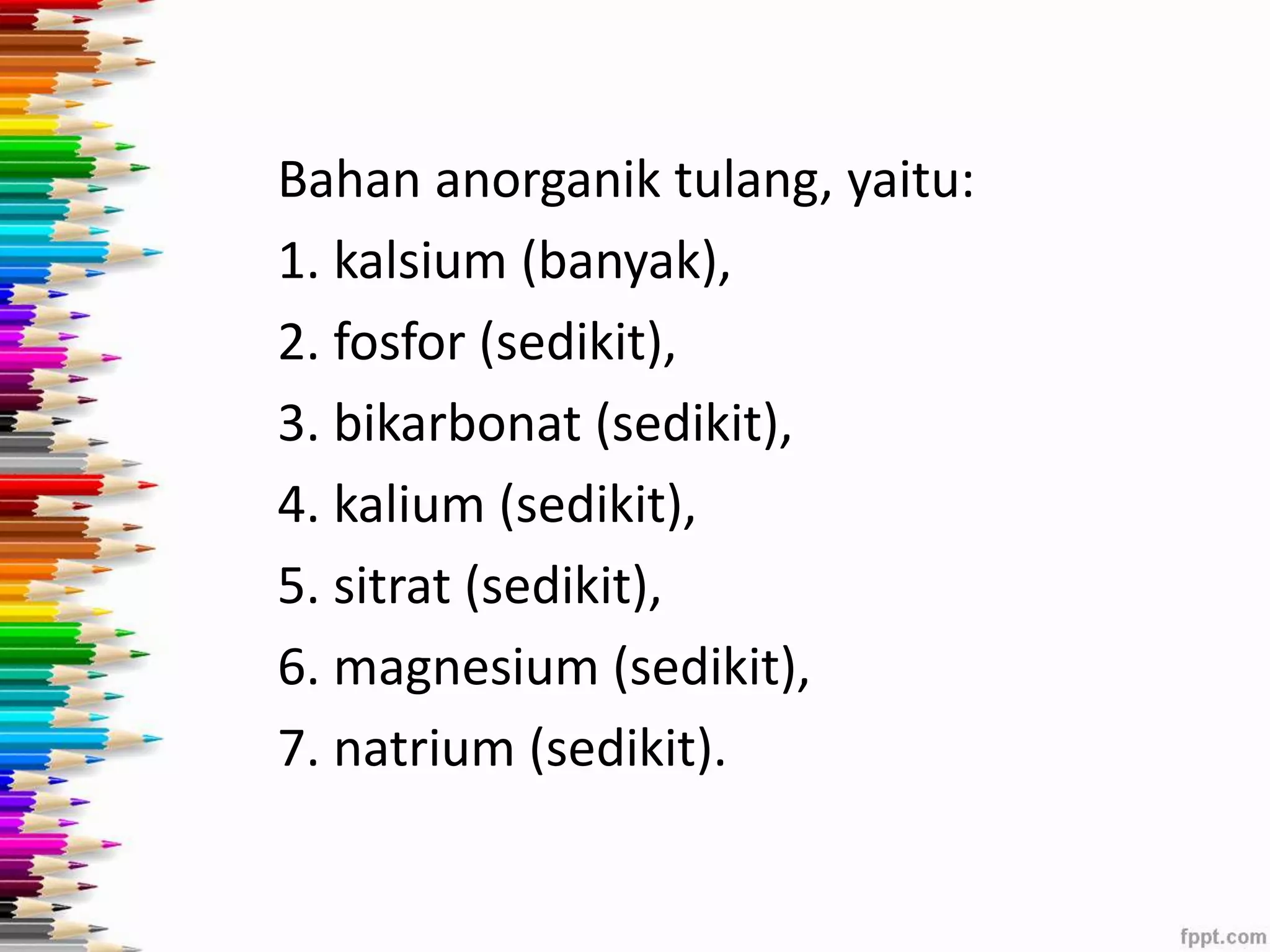 Bahan anorganik tulang, yaitu: 
1. kalsium (banyak), 
2. fosfor (sedikit), 
3. bikarbonat (sedikit), 
4. kalium (sedikit), 
5. sitrat (sedikit), 
6. magnesium (sedikit), 
7. natrium (sedikit). 
 