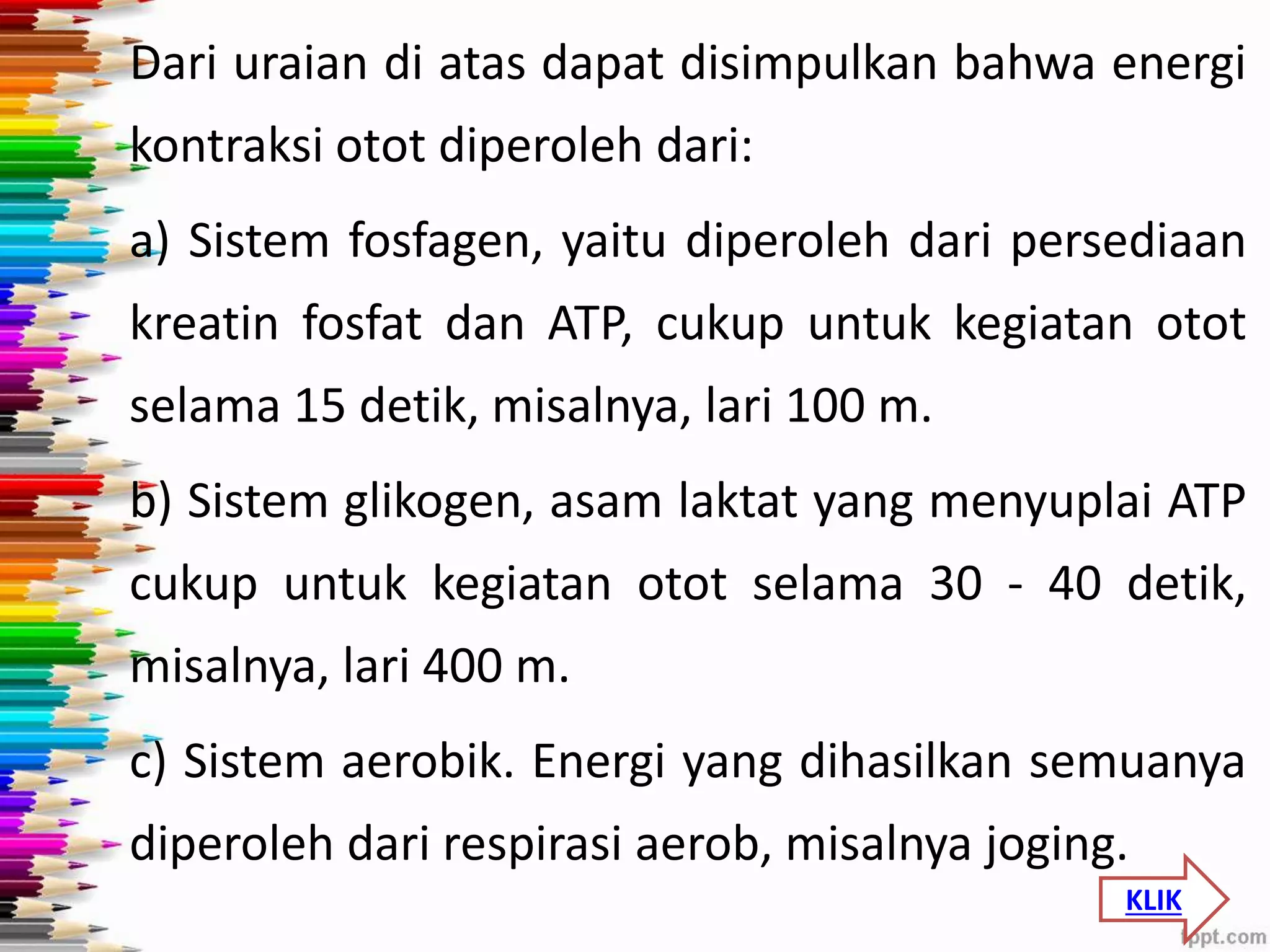 Dari uraian di atas dapat disimpulkan bahwa energi 
kontraksi otot diperoleh dari: 
a) Sistem fosfagen, yaitu diperoleh dari persediaan 
kreatin fosfat dan ATP, cukup untuk kegiatan otot 
selama 15 detik, misalnya, lari 100 m. 
b) Sistem glikogen, asam laktat yang menyuplai ATP 
cukup untuk kegiatan otot selama 30 - 40 detik, 
misalnya, lari 400 m. 
c) Sistem aerobik. Energi yang dihasilkan semuanya 
diperoleh dari respirasi aerob, misalnya joging. 
KLIK 
 