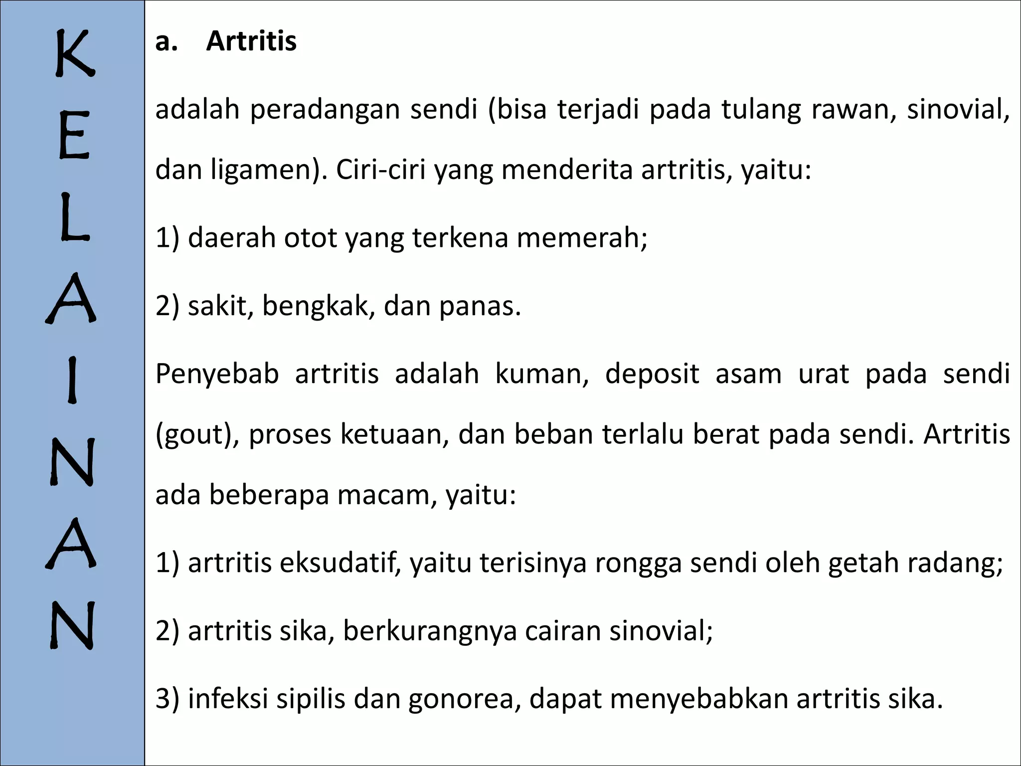 K 
E 
L 
A 
I 
N 
A 
N 
a. Artritis 
adalah peradangan sendi (bisa terjadi pada tulang rawan, sinovial, 
dan ligamen). Ciri-ciri yang menderita artritis, yaitu: 
1) daerah otot yang terkena memerah; 
2) sakit, bengkak, dan panas. 
Penyebab artritis adalah kuman, deposit asam urat pada sendi 
(gout), proses ketuaan, dan beban terlalu berat pada sendi. Artritis 
ada beberapa macam, yaitu: 
1) artritis eksudatif, yaitu terisinya rongga sendi oleh getah radang; 
2) artritis sika, berkurangnya cairan sinovial; 
3) infeksi sipilis dan gonorea, dapat menyebabkan artritis sika. 
 