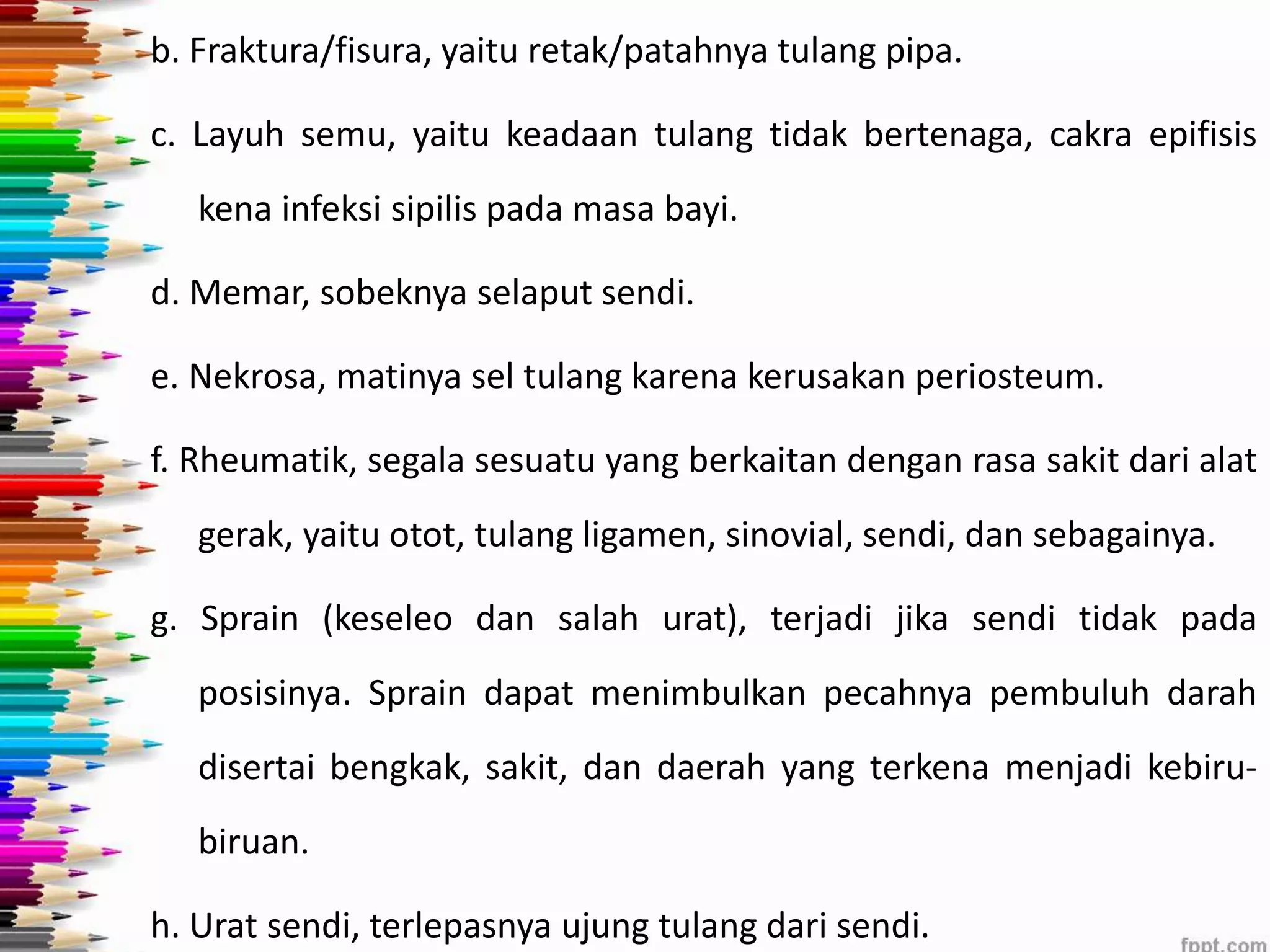 b. Fraktura/fisura, yaitu retak/patahnya tulang pipa. 
c. Layuh semu, yaitu keadaan tulang tidak bertenaga, cakra epifisis 
kena infeksi sipilis pada masa bayi. 
d. Memar, sobeknya selaput sendi. 
e. Nekrosa, matinya sel tulang karena kerusakan periosteum. 
f. Rheumatik, segala sesuatu yang berkaitan dengan rasa sakit dari alat 
gerak, yaitu otot, tulang ligamen, sinovial, sendi, dan sebagainya. 
g. Sprain (keseleo dan salah urat), terjadi jika sendi tidak pada 
posisinya. Sprain dapat menimbulkan pecahnya pembuluh darah 
disertai bengkak, sakit, dan daerah yang terkena menjadi kebiru-biruan. 
h. Urat sendi, terlepasnya ujung tulang dari sendi. 
 
