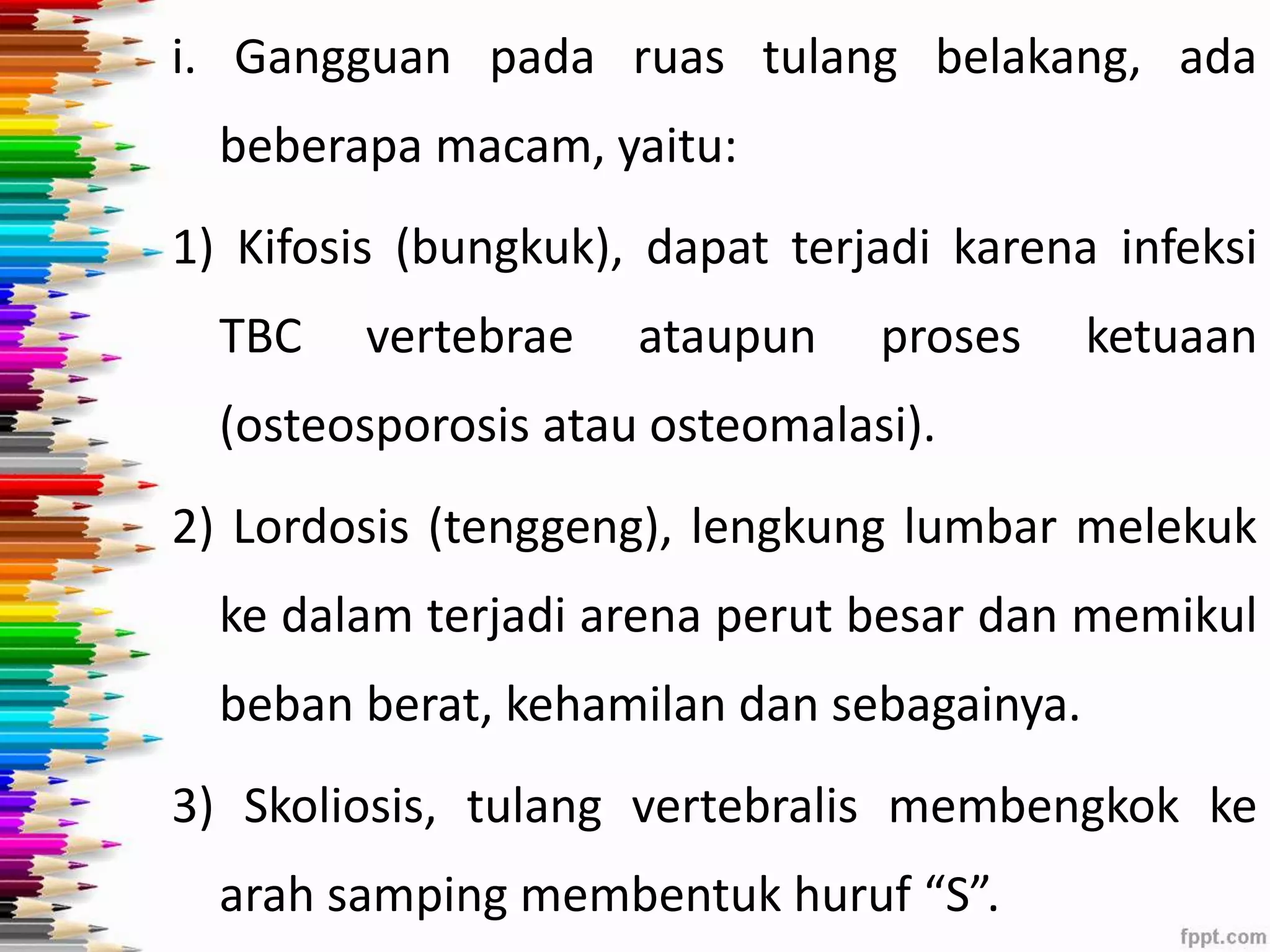 i. Gangguan pada ruas tulang belakang, ada 
beberapa macam, yaitu: 
1) Kifosis (bungkuk), dapat terjadi karena infeksi 
TBC vertebrae ataupun proses ketuaan 
(osteosporosis atau osteomalasi). 
2) Lordosis (tenggeng), lengkung lumbar melekuk 
ke dalam terjadi arena perut besar dan memikul 
beban berat, kehamilan dan sebagainya. 
3) Skoliosis, tulang vertebralis membengkok ke 
arah samping membentuk huruf “S”. 
 