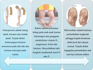 Osteoporosis adalah tulang
rapuh, keropos dan mudah
patah. Terjadi akibat
berkurangnya hormon
testosteron pada laki-laki dan
hormon esterogen pada
wanita
Rakitis adalah pelunakan
tulang pada anak-anak karena
kekurangan atau gangguan
metabolisme vitamin D,
magnesium, fosfor dan
kalsium. Menyebabkan kaki
bengkok membentuk huruf O
atau X
Mikrosefalus adalah kelainan
pertumbuhan tengkorak
sehingga kepala berukuran
lebih kecil dari ukuran
normal. Terjadi akibat
kegagalan pertumbuhan otak
saat bayi terkena infeksi
 