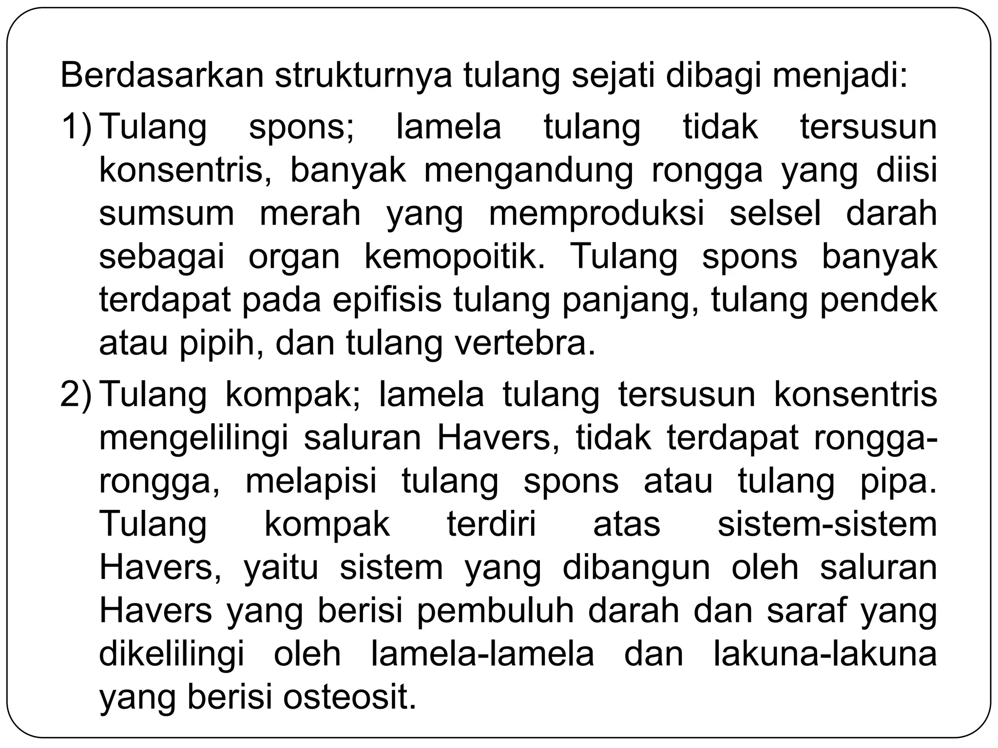 Berdasarkan strukturnya tulang sejati dibagi menjadi:
1) Tulang spons; lamela tulang tidak tersusun
konsentris, banyak mengandung rongga yang diisi
sumsum merah yang memproduksi selsel darah
sebagai organ kemopoitik. Tulang spons banyak
terdapat pada epifisis tulang panjang, tulang pendek
atau pipih, dan tulang vertebra.
2) Tulang kompak; lamela tulang tersusun konsentris
mengelilingi saluran Havers, tidak terdapat rongga-
rongga, melapisi tulang spons atau tulang pipa.
Tulang kompak terdiri atas sistem-sistem
Havers, yaitu sistem yang dibangun oleh saluran
Havers yang berisi pembuluh darah dan saraf yang
dikelilingi oleh lamela-lamela dan lakuna-lakuna
yang berisi osteosit.
 