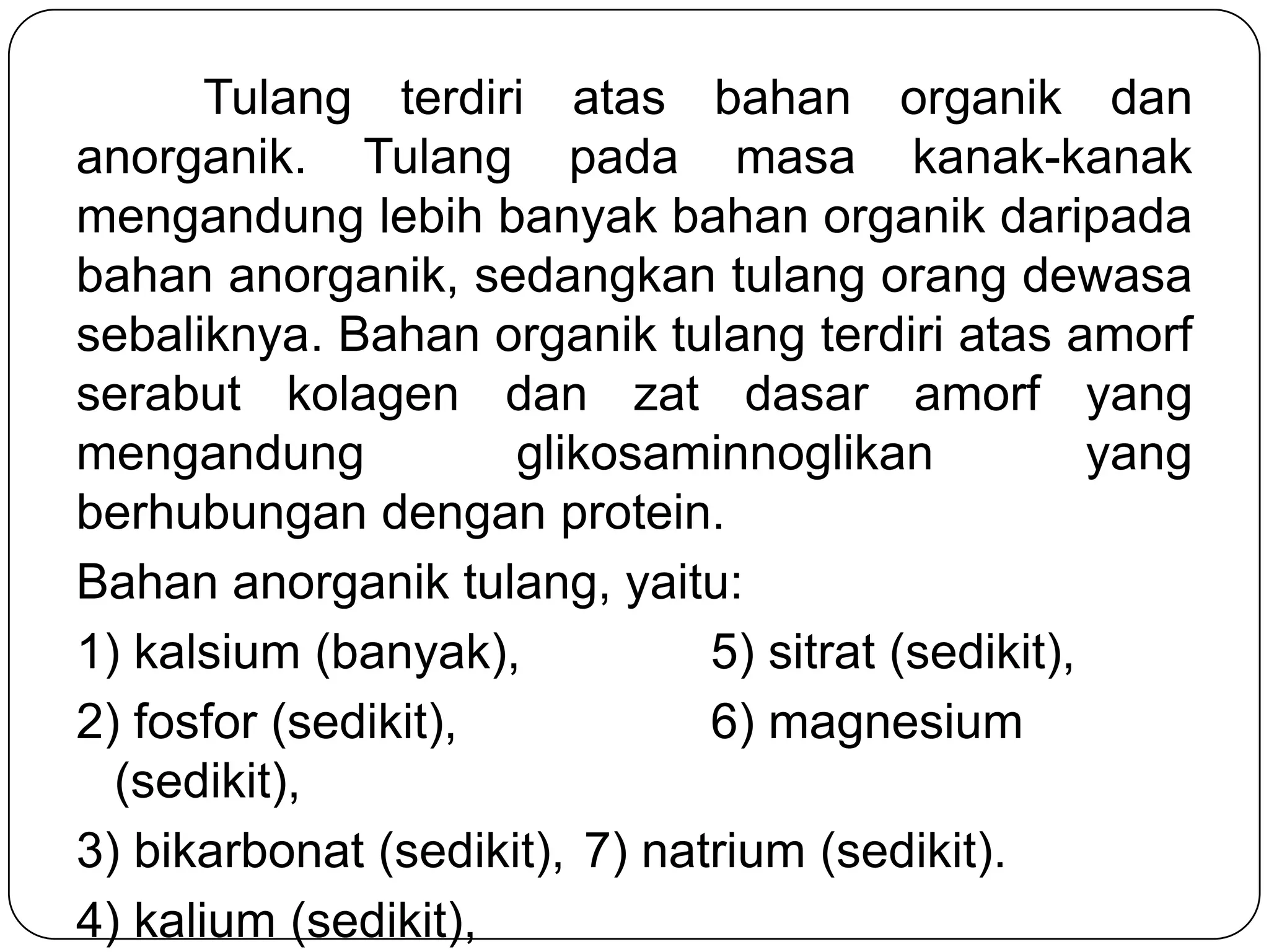 Tulang terdiri atas bahan organik dan
anorganik. Tulang pada masa kanak-kanak
mengandung lebih banyak bahan organik daripada
bahan anorganik, sedangkan tulang orang dewasa
sebaliknya. Bahan organik tulang terdiri atas amorf
serabut kolagen dan zat dasar amorf yang
mengandung glikosaminnoglikan yang
berhubungan dengan protein.
Bahan anorganik tulang, yaitu:
1) kalsium (banyak), 5) sitrat (sedikit),
2) fosfor (sedikit), 6) magnesium
(sedikit),
3) bikarbonat (sedikit), 7) natrium (sedikit).
4) kalium (sedikit),
 