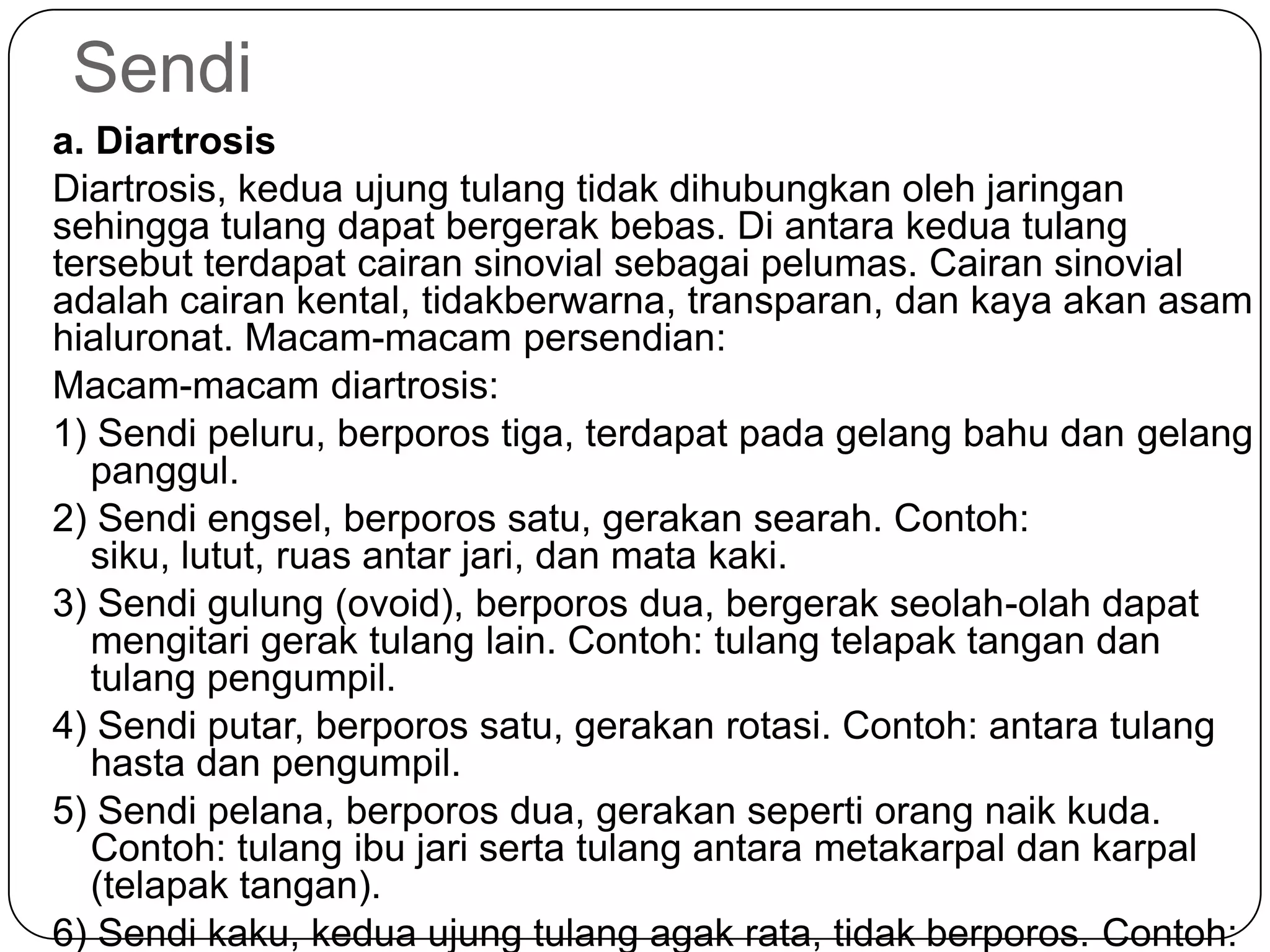 Sendi
a. Diartrosis
Diartrosis, kedua ujung tulang tidak dihubungkan oleh jaringan
sehingga tulang dapat bergerak bebas. Di antara kedua tulang
tersebut terdapat cairan sinovial sebagai pelumas. Cairan sinovial
adalah cairan kental, tidakberwarna, transparan, dan kaya akan asam
hialuronat. Macam-macam persendian:
Macam-macam diartrosis:
1) Sendi peluru, berporos tiga, terdapat pada gelang bahu dan gelang
panggul.
2) Sendi engsel, berporos satu, gerakan searah. Contoh:
siku, lutut, ruas antar jari, dan mata kaki.
3) Sendi gulung (ovoid), berporos dua, bergerak seolah-olah dapat
mengitari gerak tulang lain. Contoh: tulang telapak tangan dan
tulang pengumpil.
4) Sendi putar, berporos satu, gerakan rotasi. Contoh: antara tulang
hasta dan pengumpil.
5) Sendi pelana, berporos dua, gerakan seperti orang naik kuda.
Contoh: tulang ibu jari serta tulang antara metakarpal dan karpal
(telapak tangan).
6) Sendi kaku, kedua ujung tulang agak rata, tidak berporos. Contoh:
 