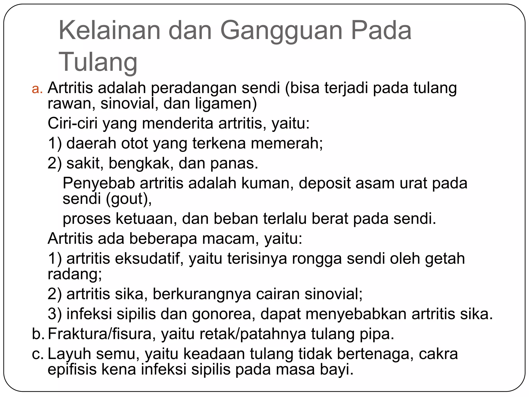 Kelainan dan Gangguan Pada
Tulang
a. Artritis adalah peradangan sendi (bisa terjadi pada tulang
rawan, sinovial, dan ligamen)
Ciri-ciri yang menderita artritis, yaitu:
1) daerah otot yang terkena memerah;
2) sakit, bengkak, dan panas.
Penyebab artritis adalah kuman, deposit asam urat pada
sendi (gout),
proses ketuaan, dan beban terlalu berat pada sendi.
Artritis ada beberapa macam, yaitu:
1) artritis eksudatif, yaitu terisinya rongga sendi oleh getah
radang;
2) artritis sika, berkurangnya cairan sinovial;
3) infeksi sipilis dan gonorea, dapat menyebabkan artritis sika.
b.Fraktura/fisura, yaitu retak/patahnya tulang pipa.
c. Layuh semu, yaitu keadaan tulang tidak bertenaga, cakra
epifisis kena infeksi sipilis pada masa bayi.
 