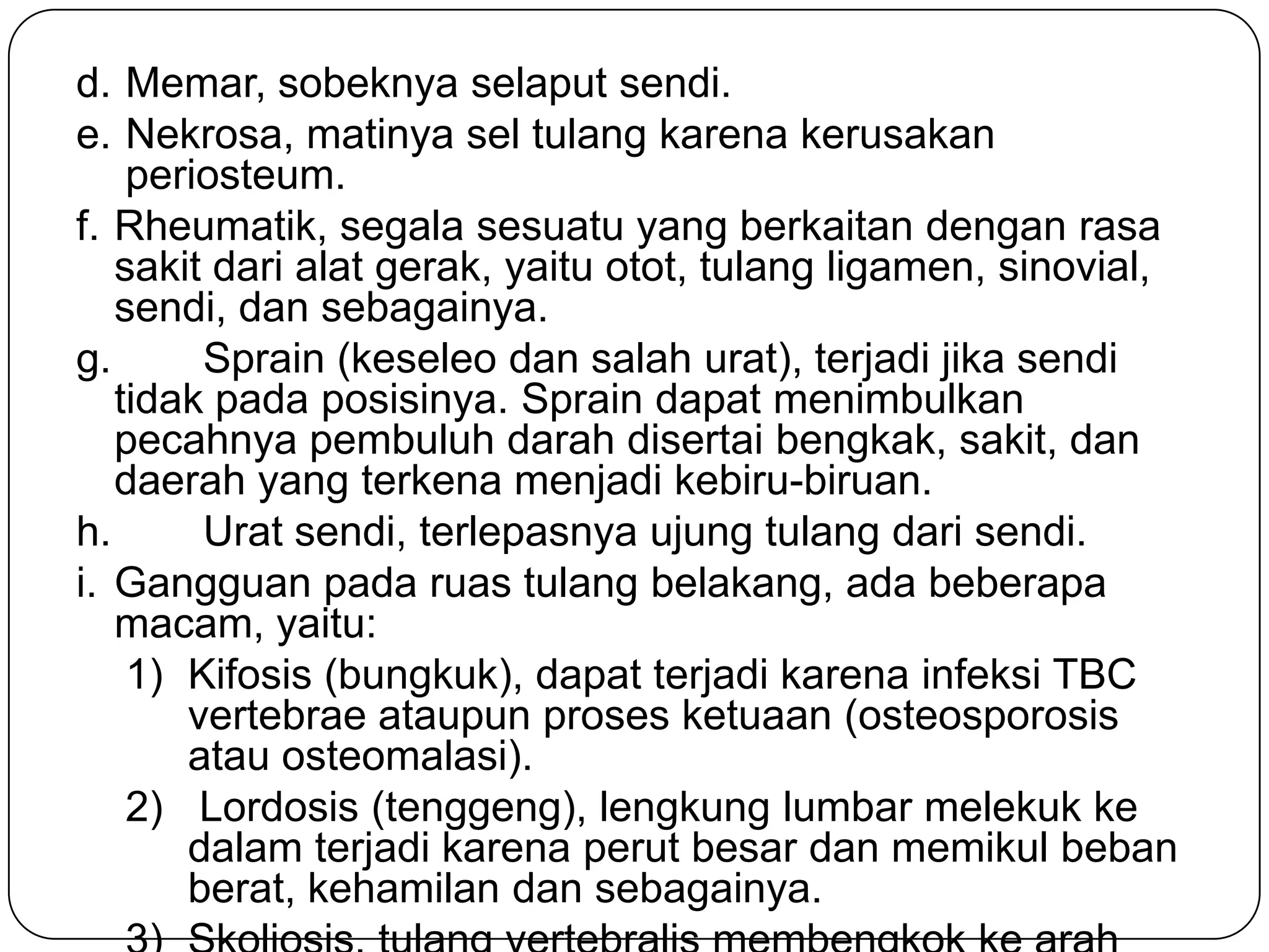 d. Memar, sobeknya selaput sendi.
e. Nekrosa, matinya sel tulang karena kerusakan
periosteum.
f. Rheumatik, segala sesuatu yang berkaitan dengan rasa
sakit dari alat gerak, yaitu otot, tulang ligamen, sinovial,
sendi, dan sebagainya.
g. Sprain (keseleo dan salah urat), terjadi jika sendi
tidak pada posisinya. Sprain dapat menimbulkan
pecahnya pembuluh darah disertai bengkak, sakit, dan
daerah yang terkena menjadi kebiru-biruan.
h. Urat sendi, terlepasnya ujung tulang dari sendi.
i. Gangguan pada ruas tulang belakang, ada beberapa
macam, yaitu:
1) Kifosis (bungkuk), dapat terjadi karena infeksi TBC
vertebrae ataupun proses ketuaan (osteosporosis
atau osteomalasi).
2) Lordosis (tenggeng), lengkung lumbar melekuk ke
dalam terjadi karena perut besar dan memikul beban
berat, kehamilan dan sebagainya.
 