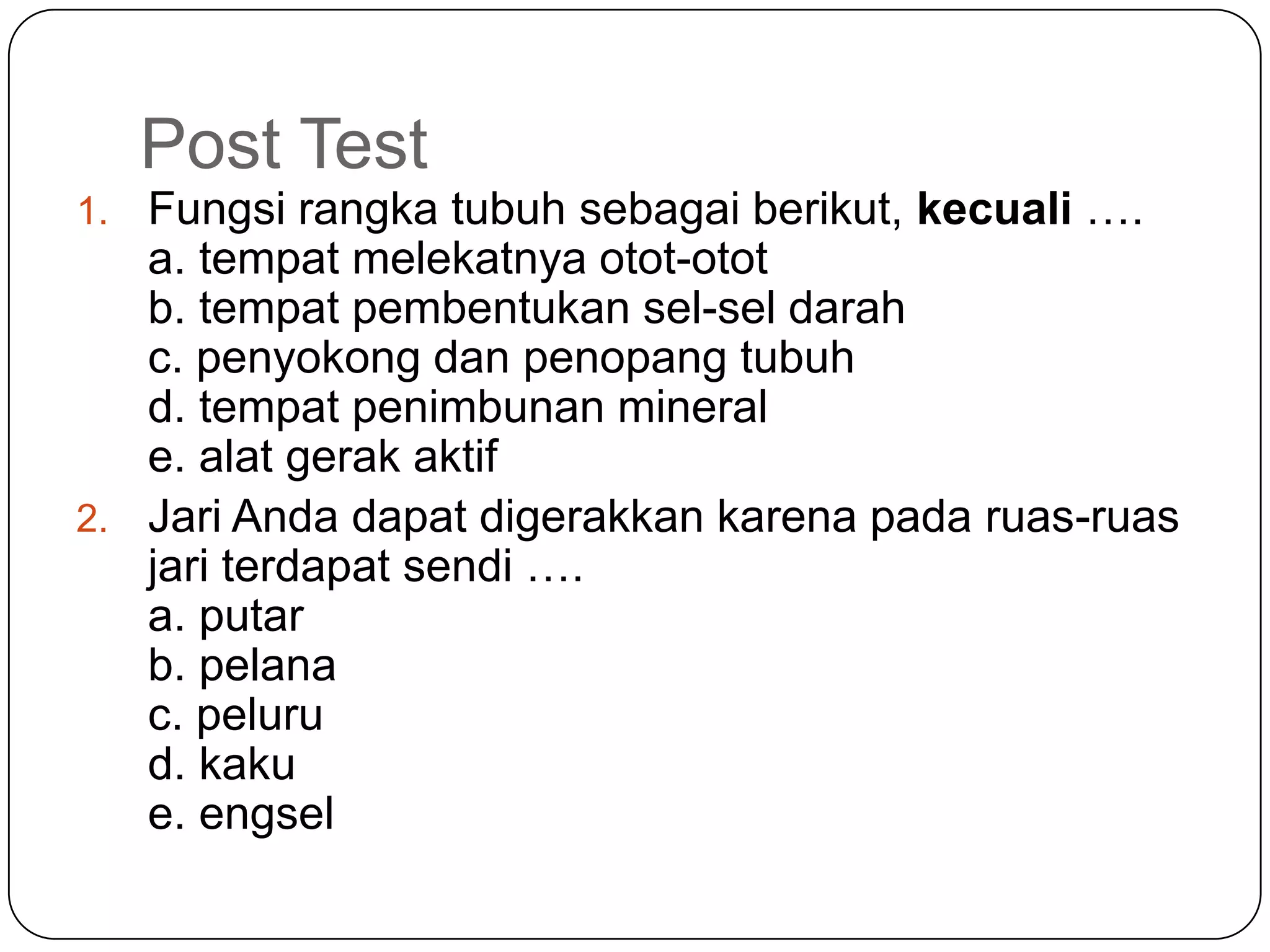 Post Test
1. Fungsi rangka tubuh sebagai berikut, kecuali ….
a. tempat melekatnya otot-otot
b. tempat pembentukan sel-sel darah
c. penyokong dan penopang tubuh
d. tempat penimbunan mineral
e. alat gerak aktif
2. Jari Anda dapat digerakkan karena pada ruas-ruas
jari terdapat sendi ….
a. putar
b. pelana
c. peluru
d. kaku
e. engsel
 