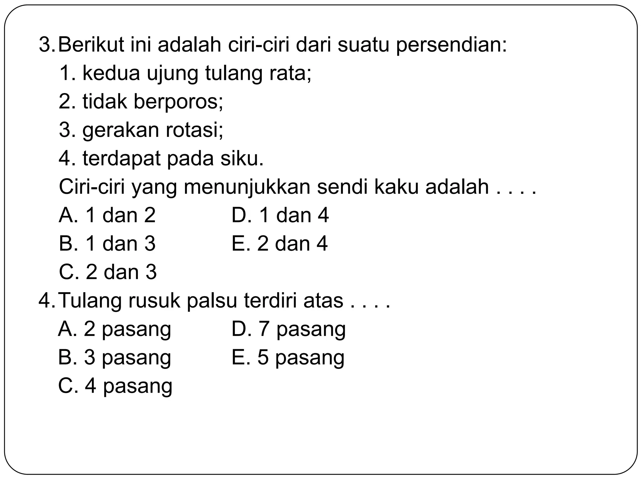 3.Berikut ini adalah ciri-ciri dari suatu persendian:
1. kedua ujung tulang rata;
2. tidak berporos;
3. gerakan rotasi;
4. terdapat pada siku.
Ciri-ciri yang menunjukkan sendi kaku adalah . . . .
A. 1 dan 2 D. 1 dan 4
B. 1 dan 3 E. 2 dan 4
C. 2 dan 3
4.Tulang rusuk palsu terdiri atas . . . .
A. 2 pasang D. 7 pasang
B. 3 pasang E. 5 pasang
C. 4 pasang
 