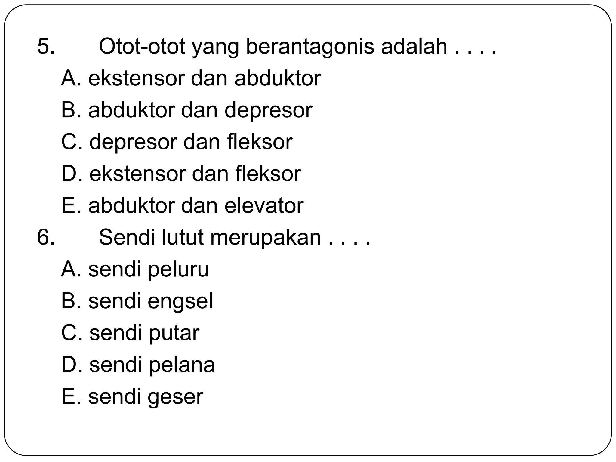 5. Otot-otot yang berantagonis adalah . . . .
A. ekstensor dan abduktor
B. abduktor dan depresor
C. depresor dan fleksor
D. ekstensor dan fleksor
E. abduktor dan elevator
6. Sendi lutut merupakan . . . .
A. sendi peluru
B. sendi engsel
C. sendi putar
D. sendi pelana
E. sendi geser
 