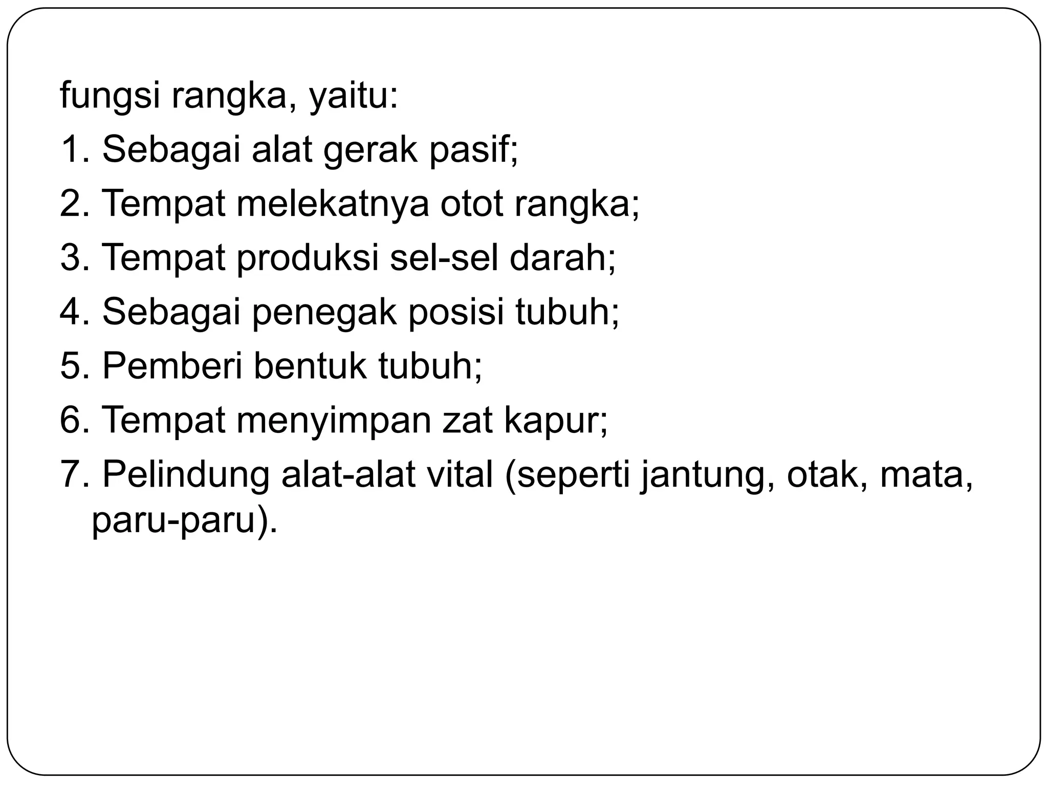 fungsi rangka, yaitu:
1. Sebagai alat gerak pasif;
2. Tempat melekatnya otot rangka;
3. Tempat produksi sel-sel darah;
4. Sebagai penegak posisi tubuh;
5. Pemberi bentuk tubuh;
6. Tempat menyimpan zat kapur;
7. Pelindung alat-alat vital (seperti jantung, otak, mata,
paru-paru).
 