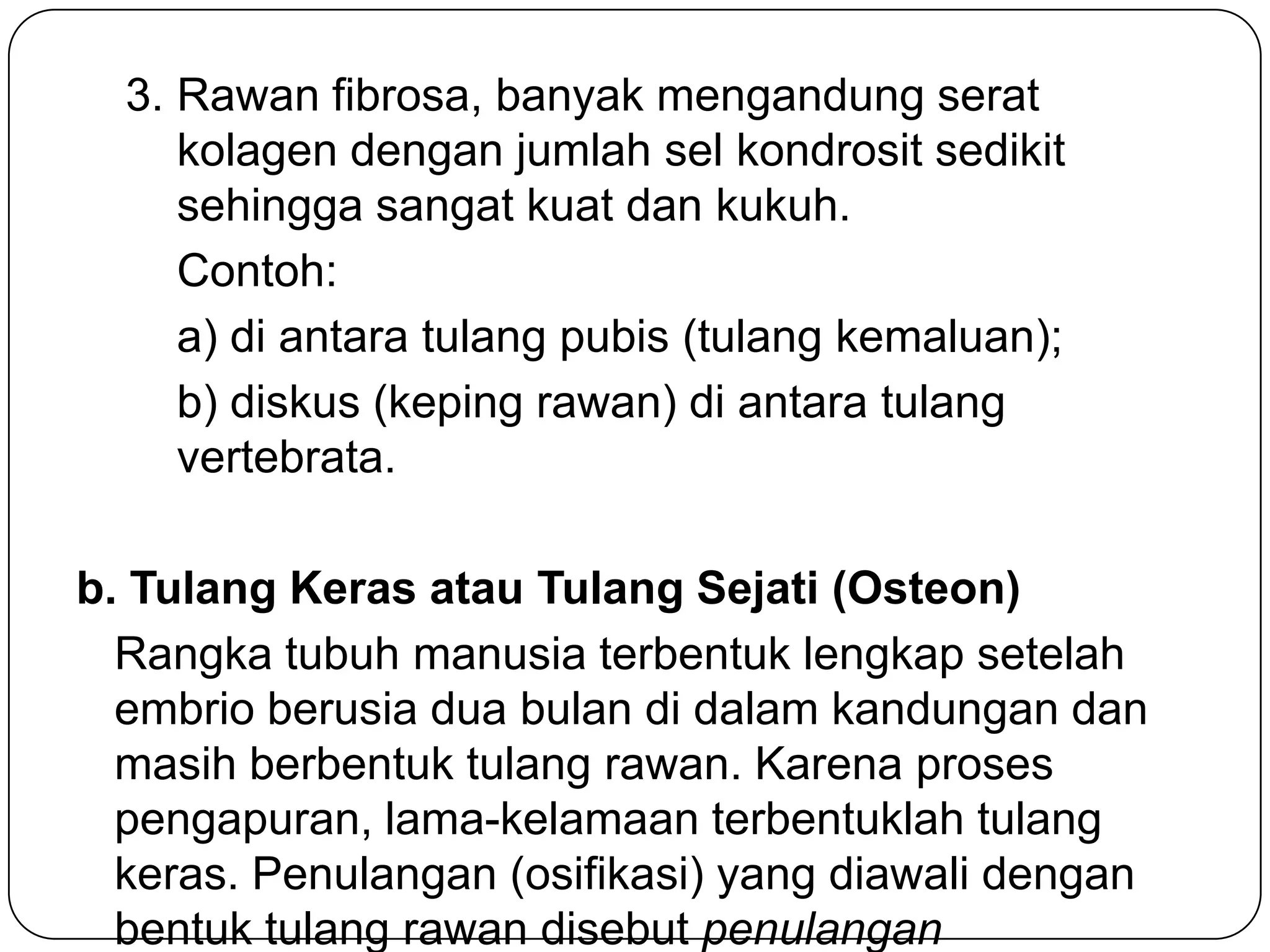 3. Rawan fibrosa, banyak mengandung serat
kolagen dengan jumlah sel kondrosit sedikit
sehingga sangat kuat dan kukuh.
Contoh:
a) di antara tulang pubis (tulang kemaluan);
b) diskus (keping rawan) di antara tulang
vertebrata.
b. Tulang Keras atau Tulang Sejati (Osteon)
Rangka tubuh manusia terbentuk lengkap setelah
embrio berusia dua bulan di dalam kandungan dan
masih berbentuk tulang rawan. Karena proses
pengapuran, lama-kelamaan terbentuklah tulang
keras. Penulangan (osifikasi) yang diawali dengan
bentuk tulang rawan disebut penulangan
 