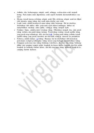  Arthritis sika, berkurangnya minyak sendi, sehingga seakan-akan sendi menjadi 
kering. Pada waktu sendi digerakkan, sendi seperti berderik dan menimbulkan rasa 
nyeri 
 Memar, terjadi karena sobeknya selaput sendi. Bila sobeknya selaput sendi ini diikuti 
oleh lepasnya ujung tulang dari sendi maka disebut urai sendi 
 Layuh semu, adalah keadaan di mana tulang tidak bertenaga. Hal ini misalnya 
disebabkan oleh infeksi sifilis pada anak sejak dalam kandungan. Infeksi ini 
menyebabkan rusaknya cakra epifise, sehingga tulang menjadi layuh. 
 Fraktura / fisura, adalah patah / retaknya tulang. Dibedakan menjadi dua, yaitu patah 
tulang terbuka dan patah tulang tertutup. Patah tulang tertutup terjadi apabila tulang 
yang patah tetap terlindungi oleh otot dan kulit. Sedang patah tulang terbuka terjadi 
apabila tulang yang patah, merobek otot dan kulit sehingga mencuat ke permukaan 
 Nekrosa, adalah matinya sel tulang. Biasanya hal ini disebabkan oleh kerusakan 
periosteum (selaput pembungkus tulang keras) yang bertugas menumbuhkan tulang. 
 Gangguan pada ruas-ruas tulang belakang (vertebrae), jika ruas-ruas tulang belakang 
dilihat dari samping tampak terlalu bengkok ke depan disebut lordosis, dan bila terlalu 
bengkok ke belakang disebut kifosis, dan bila ruas-ruas tulang belakang bengkok ke 
samping disebut skoliosis. 
