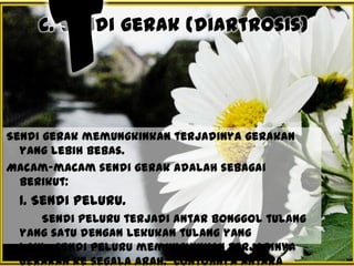 c. Sendi gerak (diartrosis)

Sendi gerak memungkinkan terjadinya gerakan
yang lebih bebas.
Macam-macam sendi gerak adalah sebagai
berikut:

1. Sendi peluru.
Sendi peluru terjadi antar bonggol tulang
yang satu dengan lekukan tulang yang
lain. Sendi peluru memungkinkan terjadinya
gerakan ke segala arah. Contohnya antara

 