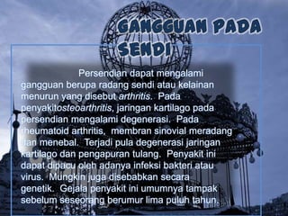 Persendian dapat mengalami
gangguan berupa radang sendi atau kelainan
menurun yang disebut arthritis. Pada
penyakitosteoarthritis, jaringan kartilago pada
persendian mengalami degenerasi. Pada
rheumatoid arthritis, membran sinovial meradang
dan menebal. Terjadi pula degenerasi jaringan
kartilago dan pengapuran tulang. Penyakit ini
dapat dipacu oleh adanya infeksi bakteri atau
virus. Mungkin juga disebabkan secara
genetik. Gejala penyakit ini umumnya tampak
sebelum seseorang berumur lima puluh tahun.

 