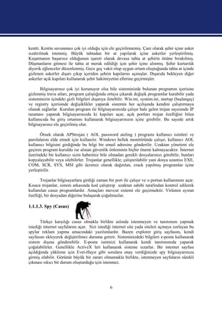 kentti. Kentin savunması çok iyi olduğu için ele geçirilememiş. Çare olarak şehir içine asker
sızdırılmak istenmiş. Büyük tahtadan bir at yapılarak içine askerler yerleştirilmiş.
Kuşatmanın başarısız olduğunun işareti olarak devasa tahta at şehirin önüne bırakılmış.
Düşmanların gitmesi ile tahta at merak edildiği için şehir içine alınmış. Şehir kurtarıldı
diyerik eğlenceler düzenlenmiş. Gece geç vakit olup uygun ortam oluştuğunda tahta at içinde
gizlenen askerler dışarı çıkıp içeriden şehrin kapılarını açmışlar. Dışarıda bekleyen diğer
askerler açık kapıları kullanarak şehir hakimiyetini ellerine geçirmişler.

       Bilgisayarınız çok iyi korunuyor olsa bile sisteminizde bulunan programın içerisine
gizlenmiş truva atları, program çalıştığında ortaya çıkarak değişik programlar kurabilir yada
sisteminizin içindeki gizli bilgileri dışarıya iletebilir. Win.ini, system.ini, startup (başlangıç)
ve registry içerisinde değişiklikler yaparak sistemin her açılışında kendini çalıştırmaya
olanak sağlarlar Kurulan program ile bilgisayarınızda çalışır hale gelen trojan sayesinde IP
taraması yaparak bilgisayarınızda ki kapıları açar, açık portları trojan özelliğini bilen
kullanıcıda bu giriş ortamını kullanarak bilgisayarınızın içine girebilir. Bu sayede artık
bilgisayarınız ele geçirilmiş olur.

       Örnek olarak APStrojan ( AOL password ateling ) programı kullanıcı isimleri ve
parolalarını elde etmek için kullanılır. Windows bellek monitöründe çalışır, kullanıcı AOL
kullanıcı bilgisini girdiğinde bu bilgi bir email adresine gönderilir. Uzaktan yönetimi ele
geçiren program kuruldu ise alınan güvenlik önleminin hiçbir önemi kalmayacaktır. İnternet
üzerindeki bir kullanıcı sizin haberiniz bile olmadan gerekli dosyalarınızı görebilir, bunları
kopyalayabilir veya silebilirler. Trojanlar genellikle; çalıştırılabilir yani dosya uzantısı EXE,
COM, SCR, SYS, MSI gibi ücretsiz olarak dağıtılan, crack yapılmış programlar içine
yerleştirilir.

       Trojanlar bilgisayarlara girdiği zaman bir port ile çalışır ve o portun kullanımını açar.
Kısaca trojanlar, sistem arkasında kod çalıştırıp uzaktan sahibi tarafından kontrol edilerek
kullanılan casus programlardır. Amaçları mevcut sistemi ele geçirmektir. Virüsten ayıran
özelliği, bir dosyadan diğerine bulaşarak çoğalmazlar.

1.1.1.3. Spy (Casus)


       Türkçe karşılığı casus olmakla birlikte aslında istenmeyen ve tanıtımını yapmak
istediği internet sayfalarını açar. Sizi istediği internet site yada siteleri açmaya zorlayan bu
spylar reklam yapma amacındaki yazılımlardır. Bazen explorer giriş sayfasını, kendi
sayfasını ekleyerek değiştirilmez duruma getirir. Sisteminizdeki bilgileri e-posta kullanarak
sistem dışına gönderebilir. E-posta isminizi kullanarak kendi tanıtımınıda yaparak
çoğalabilirler. Genellikle ActiveX leri kullanarak sisteme sızarlar. Bir internet sayfası
açıldığında yükleme için Evet-Hayır gibi sorulara onay verdiğinizde spy bilgisayarınıza
girmiş olabilir. Görünür büyük bir zararı olmamakla birlikte, istenmeyen sayfaların sürekli
çıkması sıkıcı bir durum oluşturduğu için istenmez.




                                                6
 