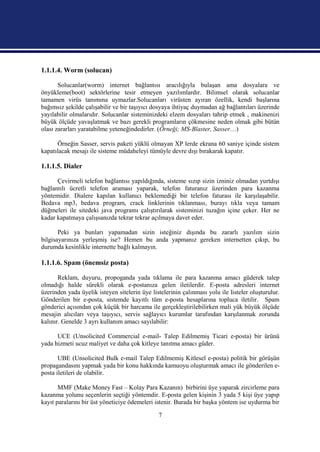 1.1.1.4. Worm (solucan)

       Solucanlar(worm) internet bağlantısı aracılığıyla bulaşan ama dosyalara ve
önyükleme(boot) sektörlerine tesir etmeyen yazılımlardır. Bilimsel olarak solucanlar
tamamen virüs tanımına uymazlar.Solucanları virüsten ayıran özellik, kendi başlarına
bağımsız şekilde çalışabilir ve bir taşıyıcı dosyaya ihtiyaç duymadan ağ bağlantıları üzerinde
yayılabilir olmalarıdır. Solucanlar sisteminizdeki elzem dosyaları tahrip etmek , makinenizi
büyük ölçüde yavaşlatmak ve bazı gerekli programların çökmesine neden olmak gibi bütün
olası zararları yaratabilme yeteneğindedirler. (Örneği; MS-Blaster, Sasser…)

      Örneğin Sasser, servis paketi yüklü olmayan XP lerde ekrana 60 saniye içinde sistem
kapatılacak mesajı ile sisteme müdaheleyi tümüyle devre dışı bırakarak kapatır.

1.1.1.5. Dialer

      Çevirmeli telefon bağlantısı yapıldığında, sisteme sızıp sizin izniniz olmadan yurtdışı
bağlantılı ücretli telefon araması yaparak, telefon faturanız üzerinden para kazanma
yöntemidir. Dialere kapılan kullanıcı beklemediği bir telefon faturası ile karşılaşabilir.
Bedava mp3, bedava program, crack linklerinin tıklanması, burayı tıkla veya tamam
düğmeleri ile sitedeki java programı çalıştırılarak sisteminizi tuzağın içine çeker. Her ne
kadar kapatmaya çalışsanızda tekrar tekrar açılmaya davet eder.

       Peki ya bunları yapamadan sizin isteğiniz dışında bu zararlı yazılım sizin
bilgisayarınıza yerleşmiş ise? Hemen bu anda yapmanız gereken internetten çıkıp, bu
durumda kesinlikle internette bağlı kalmayın.

1.1.1.6. Spam (önemsiz posta)

       Reklam, duyuru, propoganda yada tıklama ile para kazanma amacı güderek talep
olmadığı halde sürekli olarak e-postanıza gelen iletilerdir. E-posta adresleri internet
üzerinden yada üyelik isteyen sitelerin üye listelerinin çalınması yolu ile listeler oluşturulur.
Gönderilen bir e-posta, sistemde kayıtlı tüm e-posta hesaplarına topluca iletilir. Spam
gönderici açısından çok küçük bir harcama ile gerçekleştirilebilirken mali yük büyük ölçüde
mesajin alıcıları veya taşıyıcı, servis sağlayıcı kurumlar tarafından karşılanmak zorunda
kalınır. Genelde 3 ayrı kullanım amacı sayılabilir:

      UCE (Unsolicited Commercial e-mail- Talep Edilmemiş Ticari e-posta) bir ürünü
yada hizmeti ucuz maliyet ve daha çok kitleye tanıtma amacı güder.

       UBE (Unsolicited Bulk e-mail Talep Edilmemiş Kitlesel e-posta) politik bir görüşün
propagandasını yapmak yada bir konu hakkında kamuoyu oluşturmak amacı ile gönderilen e-
posta iletileri de olabilir.

       MMF (Make Money Fast – Kolay Para Kazanın) birbirini üye yaparak zircirleme para
kazanma yolunu seçenlerin seçtiği yöntemdir. E-posta gelen kişinin 3 yada 5 kişi üye yapıp
kayıt paralarını bir üst yöneticiye ödemeleri istenir. Burada bir başka yöntem ise uydurma bir

                                               7
 