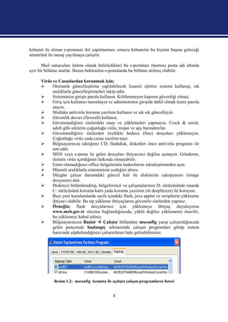 kehanet ile alınan e-postanın ilet yapılmaması sonucu kehanetin bu kişinin başına geleceği
sömürüsü ile mesaj yayılmaya çalışılır.

       Mail sunucuları önlem olarak belirledikleri bu e-postaları önemsiz posta adı altında
ayrı bir bölüme atarlar. Bazen beklenilen e-postalarda bu bölüme atılmış olabilir.

      Virüs ve Casuslardan korunmak için;
           Otomatik güncelleştirme yapılabilecek lisanslı işletim sistemi kullanıp, sık
            aralıklarla güncelleştirmeleri takip edin.
           Sisteminize girişte parola kullanın. Kilitlenmeyen kapının güvenliği olmaz.
           Giriş için kullanıcı tanımlayın ve administrator girişide dahil olmak üzere parola
            atayın.
           Mutlaka antivirüs koruma yazılımı kullanın ve sık sık güncelleyin.
           Güvenlik duvarı (firewall) kullanın.
           Güvenmediğiniz sitelerdeki onay ve yüklemeleri yapmayın. Crack & serial,
            adult gibi sitelerin çoğunluğu virüs, trojan ve spy barındırırlar.
           Güvenmediğiniz sitelerden özellikle bedava (free) dosyaları yüklemeyin.
            Çoğunluğu virüs yada casus yazılım taşır.
           Bilgisayarınıza taktığınız CD, flashdisk, disketleri önce antivirüs programı ile
            test edin
           MSN veya e-posta ile gelen dosyaları ihtiyacınız değilse açmayın. Gönderen,
            iletinin virüs içerdiğinin farkında olmayabilir.
           Emin olamadığınız office belgelerinin makrolarını etkinleştirmeden açın.
           Düzenli aralıklarla sisteminizin yedeğini alınız.
           Düzgün çalışır durumdaki güncel hali ile diskinizin eşkopyasını (image
            dosyasını) alın.
           Diskinizi bölümlendirip, belgelerinizi ve çalışmalarınızı D: sürücüsünde tutarak
            C: sürücüsünü koruma kartı yada koruma yazılımı (ör.deepfreeze) ile koruyun.
           Bazı yeni kurulumlarda sayfa içindeki flash, java applet ve scriptlerin yüklenme
            ihtiyacı olabilir. Bu tip yükleme ihtiyaçlarını güvenilir sitelerden yapınız.
           Örneğin; flash dosyalarınız için yüklemeye ihtiyaç duyuluyorsa
            www.meb.gov.tr sitesine bağlandığınızda, yüklü değilse yüklemeniz önerilir,
            bu yüklemeyi kabul ediniz.
           Bilgisayarınızın Başlat  Çalıştır bölümüne msconfig yazıp çalıştırdığınızda
            gelen pencerede başlangıç sekmesinde çalışan programları görüp sistem
            haricinde şüphelendiğinizi çalıştırılmaz hale getirebilirsiniz.




             Resim 1.2: msconfig komutu ile açılışta çalışan programların listesi


                                              8
 