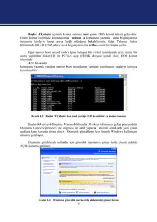 Başlat Çalıştır açılarak komut satırına cmd yazın. DOS komut istemi gelecektir.
Gelen komut isteminde komutsatırına netstat -a komutunu yazarak sizin bilgisayarınız
internette kimlerle hangi porta bağlı olduğuna bakabilirsiniz. Eğer Yabancı Adres
bölümünde 0.0.0.0:12345 adres varsa bilgisayarınızda netbus isimli bir trojan vardır..

       Eğer master boot record (mbr) içine bulaşan bir virüsü temizlemek için; temiz bir
açılış yapabilen disket/CD ile PC’nizi açıp (FDISK dosyası içinde olan) DOS komut
isteminde
       A:> fdisk/mbr
komutunu yazarak yeniden master boot recordunun yeniden yazılmasını sağlayıp kolayca
temizlenebilir.




        Resim 1.3: Başlat Çalıştır dan cmd yazılıp DOS ta netstat –a komut sonucu

       BaşlatAyarlarDenetim MasasıGüvenlik Merkezi tıklanınca gelen penceredeki
Otomatik Güncelleştirmeleri Aç düğmesi ile aktif yaparak düzenli aralıklarla yeni çıkan
açıklara karşı koruma altına alınız. Otomatik güncelleme için lisanslı Windows kullanıcısı
olmanız gerekiyor.

     Dışarıdan gelebilecek saldırılar için güvenlik duvarınızı çalışır halde olacak şekilde
AÇIK konuma getiriniz.




              Resim 1.4: Windows güvenlik merkezi ile sisteminizi güncel tutun
                                             9
 