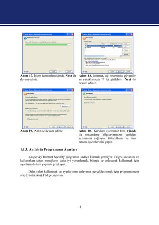 Adım 17. İşlem tamamlandığında Next ile Adım 18. Internet, ağ ortamında güvenilir
devam ediniz.                           ve yasaklanacak IP ler girilebilir. Next ile
                                        devam ediniz.




Adım 19. Next ile devam ediniz.            Adım 20. Kurulum işlemimiz bitti. Finish
                                           ile sonlandırıp bilgisayarınızın yeniden
                                           açılmasını sağlayın. Güncelleme ve tam
                                           tarama işlemlerinizi yapın.

1.1.3. Antivirüs Programının Ayarları

      Kaspersky Internet Security programını sadece kurmak yetmiyor. Doğru kullanım ve
kullanırken çıkan mesajların daha iyi yorumlamak, bilerek ve anlayarak kullanmak için
ayarlarınıda tam yapmak gerekiyor..

      Daha rahat kullanmak ve ayarlarımızı anlayarak gerçekleştirmek için programımızın
arayüzünü (skin) Türkçe yapalım.




                                          14
 