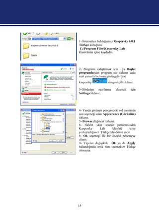 1- İnternetten bulduğumuz Kaspersky 6.0.1
Türkçe kabuğunu
 C:Program FilesKaspersky Lab
klasörünün içine kaydedin.




2- Programı çalıştırmak için ya Başlat
programlardan program adı tıklanır yada
saat yanında bulunan göstergelerdeki
kaspersky             simgesi çift tıklanır.

3-Görünüm ayarlarına        ulaşmak      için
Settings tıklanır.




4- Yanda görünen penceredeki sol menünün
son seçeneği olan Appearance (Görünüm)
tıklanır.
5- Browse düğmesi tıklanır.
6- Select skin source penceresinden
Kaspersky        Lab     klasörü      içine
yerleştirdiğimiz Türkçe klasörünü seçin.
8- Ok seçeneği ile bir önceki pencereye
ulaşın.
9- Yapılan değişiklik Ok ya da Apply
tıklandığında artık tüm seçenekler Türkçe
olmuştur.




15
 