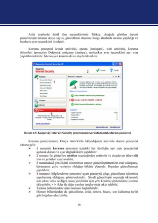 Artık ayarlarda dahil tüm seçeneklerimiz Türkçe. Aşağıda görülen durum
penceresinde taranan dosya sayısı, güncelleme durumu, hangi alanlarda tarama yapıldığı ve
bunların ayar seçenekleri listelenir.

      Koruma penceresi içinde antivirüs, eposta (antispam), web antivirüs, koruma
önlemleri (proactive Defense), anticasus (antispy), antihacker ayar seçenekleri ayrı ayrı
yapılabilmektedir. İstenmiyen koruma devre dışı bırakılabilir.



                                                    2


                            1




                                      3


                        4




   Resim 1.5: Kaspersky Internet Security programının kurulduğundaki durum penceresi

      Koruma penceresinden Dosya Anti-Virüs tıklandığında antivirüs durum penceresi
ekrana gelir.
             1 numaralı koruma penceresi içindeki her özelliğin ayrı ayrı pencereleri
              açılarak durum ve ayar değişiklikleri yapılabilir,
             2 numara ile gösterilen ayarlar seçeneğinden antivirüs ve ateşduvarı (firewall)
              izin ve yetkileri ayarlanabilir,
             3 numaradaki yenilikleri sisteminize tanıtıp güncelleştirmenizin eski olduğunu,
              korumanın çalış vaziyette olduğun bildirir ekrandır. Buradan güncellemede
              yapılabilir.
             4 numaralı bilgilendirme penceresi uyarı penceresi olup, güncelleme işleminin
              yapılmamış olduğunu göstermektedir. Şimdi güncelleştir seçeneği tıklanarak
              son çıkan virüs ve diğer casus yazılımlar için yeni koruma yöntemlerini sisteme
              ekleyebilir, < > oklar ile diğer yardım ipuçlarınıda takip edebilir,
             Tarama bölümünden virüs taraması başlatılabilir,
             Hizmet bölümünden de güncelleme, ürün, sistem, lisans, son kullanma tarihi
              gibi bilgilere ulaşılabilir.

                                             16
 