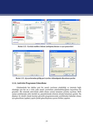 Resim 1.12: Gereksiz maillere önleme (antispam) durum ve ayar pencereleri




     Resim 1.13: Ağ ayarlarından girilip port ayarları tıklandığında düzenlenen portlar

1.1.4. Antivirüs Programını Güncelleme

       Gününmüzde her dakika yeni bir zararlı yazılımın çıkabildiği ve internete bağlı
olunduğu için her an o virüs yada zararlı yazılımlara yakalanabileceğimiz kaçınılmaz bir
gerçektir. Bir sistemde antivirüsün yüklü olması sorunu tamamen çözmüş sayılmaz. Belli
zaman aralıklarında zehir üretildi ise, panzehirininde elimizin altında bulunması gerekir. Bu
düşünce ile sürekli olarak kurulan güvenlik programımızında yeniliklerden haberdar olması
için güncelleme (update) yapılır.Şimdi güncelleştirme ayarını birlikte yapalım.




                                              19
 