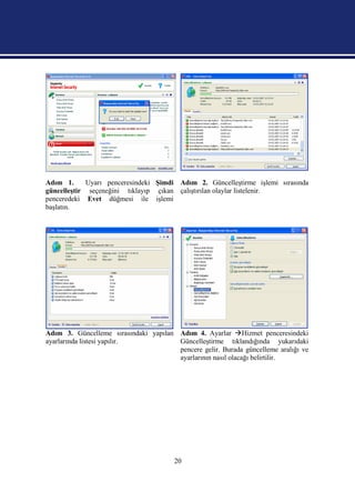 Adım 1.      Uyarı penceresindeki Şimdi Adım 2. Güncelleştirme işlemi sırasında
güncelleştir seçeneğini tıklayıp çıkan çalıştırılan olaylar listelenir.
penceredeki Evet düğmesi ile işlemi
başlatın.




Adım 3. Güncelleme sırasındaki yapılan Adım 4. Ayarlar Hizmet penceresindeki
ayarlarında listesi yapılır.           Güncelleştirme tıklandığında yukarıdaki
                                       pencere gelir. Burada güncelleme aralığı ve
                                       ayarlarının nasıl olacağı belirtilir.




                                        20
 