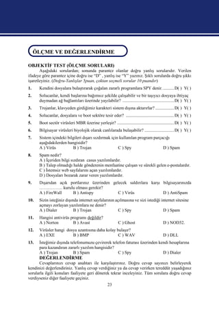 ÖLÇME VE DEĞERLENDİRME
ÖLÇME VE DEĞERLENDİRME
OBJEKTİF TEST (ÖLÇME SORULARI)
       Aşağıdaki sorulardan; sonunda parantez olanlar doğru yanlış sorularıdır. Verilen
ifadeye göre parantez içine doğru ise “D” , yanlış ise “Y” yazınız. Şıklı sorularda doğru şıkkı
işaretleyiniz. (Doğru-Yanlışlar 5puan, çoktan seçmeli sorular 10 puandır)
1.    Kendini dosyalara bulaştırarak çoğalan zararlı programlara SPY denir. .......... D( ) Y( )
2.    Solucanlar, kendi başlarına bağımsız şekilde çalışabilir ve bir taşıyıcı dosyaya ihtiyaç
      duymadan ağ bağlantıları üzerinde yayılabilir? ............................................... D( ) Y( )
3.    Trojanlar, klavyeden girdiğimiz karakteri sistem dışına aktarırlar? ................. D( ) Y( )
4.    Solucanlar, dosyalara ve boot sektöre tesir eder? ............................................ D( ) Y( )
5.    Boot sectör virüsleri MBR üzerine yerleşir? .................................................... D( ) Y( )
6.    Bilgisayar virüsleri biyolojik olarak canlılarada bulaşabilir? ........................... D( ) Y( )
7.    Sistem içindeki bilgileri dışarı sızdırmak için kullanılan program parçacığı
      aşağıdakilerden hangisidir?
      A ) Virüs          B ) Trojan                  C ) Spy                  D ) Spam
8.    Spam nedir?
      A ) İçeriden bilgi sızdıran casus yazılımlardır.
      B ) Talep olmadığı halde gönderenin menfaatine çalışan ve sürekli gelen e-postalardır.
      C ) İstemsiz web sayfalarını açan yazılımlardır.
      D ) Dosyaları bozarak zarar veren yazılımlardır.
9.    Dışarıdan açık portlarınız üzerinden gelecek saldırılara karşı bilgisayarınızda
      ……………. kurulu olması gerekir?
      A ) FireWall    B ) Antispy             C ) Virüs              D ) AntiSpam
10.   Sizin isteğiniz dışında internet sayfalarının açılmasına ve sizi istediği internet sitesine
      açmayı zorlayan yazılımlara ne denir?
      A ) Dialer           B ) Trojan                 C ) Spy                    D ) Spam
11.   Hangisi antivirüs programı değildir?
      A ) Norton         B ) Avast                           C ) Ghost                      D ) NOD32.
12.   Virüsler hangi dosya uzantısına daha kolay bulaşır?
      A ) EXE           B ) BMP                   C ) WAV                                   D ) DLL
13.   İsteğimiz dışında telefonumuzu çevirerek telefon faturası üzerinden kendi hesaplarına
      para kazandıran zararlı yazılım hangisidir?
      A ) Trojan          B ) Spam                 C ) Spy                  D ) Dialer
      DEĞERLENDİRME
      Cevaplarınızı cevap anahtarı ile karşılaştırınız. Doğru cevap sayınızı belirleyerek
kendinizi değerlendiriniz. Yanlış cevap verdiğiniz ya da cevap verirken tereddüt yaşadığınız
sorularla ilgili konuları faaliyete geri dönerek tekrar inceleyiniz. Tüm sorulara doğru cevap
verdiyseniz diğer faaliyete geçiniz.
                                                     23
 