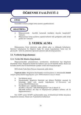 ÖĞRENME FAALİYETİ–2

     AMAÇ          ÖĞRENME FAALİYETİ–2
      Sistemdeki verilerin yedeğini alma işlemini yapabileceksiniz.


   ARAŞTIRMA
            Bilgisayarınızda     öncelikle kurtarmak istediğiniz dosyalar hangileridir?
             Tartışınız.
            Bilgisayarınızı kurup ayarlarını yaparak kullanılır hale geldiğinde yedek almak
             gerekir mi? Tartışınız


                             2. YEDEK ALMA
       Bilgisayarımız, bizim işlerimizin çoğu yükünü çeker ve oldukçada kolaylaştırır.
İşlerimizi kolaylaştıran bu bilgilerin başka bir ortama kopyalanması bizim için bir
güvencedir. Gelin bu yöntemleri öğrenerek işlerimizi daha da kolaylaştıralım.

2.1. Verilerin Kopyalanması
2.1.1. Verileri Bir Klasöre Kopyalamak.
      Bilgisayarımızdaki çalışmalarımızı, resimlerimizi, müziklerimizi hep belgelerim
klasöründe tutarız. Belgelerim klasörü her kullanıcı için ayrı bir klasörde tutulur. Bizim için
bu kadar önemli olan bu klasörümüzün içindeki verileri nasıl kopyalayacağız?

      DOS altında Toplu İşlem Dosyası oluşturarak yedek alalım:

      Yapılacak işlem : Belgelerim klasöründeki word dosyalarını d: sürücüsündeki denizli
ismiyle açılmış klasöre kopyalayınız. (şart: DOS komutlarını tanıyor olmak)

            Not Defterini açınız.
            Masaüstündeki Belgelerim klasörünü sağ tıklayıp Özellikler seçeneği ile
             bulunduğu hedef yolu seçerek kopyalayınız. (C:Documents and
             SettingsBILISIMBelgelerim)
            Not Defteri içine aşağıdaki komutu yazınız.
             XCOPY C:Docume~1BILISIMBelgelerim*.doc d:denizli /S
             (BILISIM kullanıcı adı olup siz bilgisayarınıza girdiğiniz kullanıcı adı ile
             değiştirebilirsiniz.)

      Not: COPY yerine XCOPY seçilmesindeki amaç, alt klasörleriyle birlikte dosyaların
kopyalarının alınması. Bunun için /S parametresi kullanılıyor




                                              24
 
