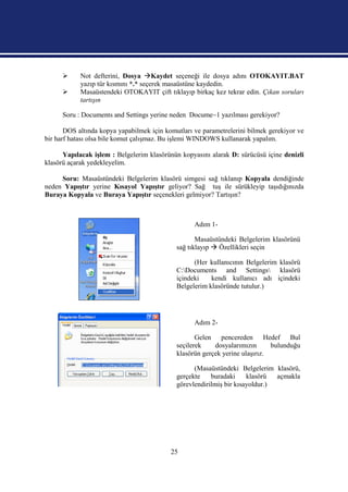      Not defterini, Dosya Kaydet seçeneği ile dosya adını OTOKAYIT.BAT
            yazıp tür kısmını *.* seçerek masaüstüne kaydedin.
           Masaüstendeki OTOKAYIT çift tıklayıp birkaç kez tekrar edin. Çıkan soruları
            tartışın

      Soru : Documents and Settings yerine neden Docume~1 yazılması gerekiyor?

       DOS altında kopya yapabilmek için komutları ve parametrelerini bilmek gerekiyor ve
bir harf hatası olsa bile komut çalışmaz. Bu işlemi WINDOWS kullanarak yapalım.

      Yapılacak işlem : Belgelerim klasörünün kopyasını alarak D: sürücüsü içine denizli
klasörü açarak yedekleyelim.

     Soru: Masaüstündeki Belgelerim klasörü simgesi sağ tıklanıp Kopyala dendiğinde
neden Yapıştır yerine Kısayol Yapıştır geliyor? Sağ tuş ile sürükleyip taşıdığınızda
Buraya Kopyala ve Buraya Yapıştır seçenekleri gelmiyor? Tartışın?



                                                   Adım 1-

                                                    Masaüstündeki Belgelerim klasörünü
                                             sağ tıklayıp  Özellikleri seçin

                                                   (Her kullanıcının Belgelerim klasörü
                                             C:Documents and Settings klasörü
                                             içindeki    kendi kullanıcı adı içindeki
                                             Belgelerim klasöründe tutulur.)




                                                   Adım 2-

                                                    Gelen pencereden Hedef Bul
                                             seçilerek    dosyalarımızın      bulunduğu
                                             klasörün gerçek yerine ulaşırız.

                                                   (Masaüstündeki Belgelerim klasörü,
                                             gerçekte    buradaki     klasörü  açmakla
                                             görevlendirilmiş bir kısayoldur.)




                                           25
 