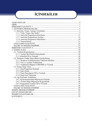 İÇİNDEKİLER

AÇIKLAMALAR .....................................................................................................................İ
GİRİŞ ....................................................................................................................................... 1
ÖĞRENME FAALİYETİ–1 .................................................................................................... 3
1. ANTİVİRÜS PROGRAMLARI .......................................................................................... 3
   1.1.Antivirüs, Trojan, Antispy Yazılımları .......................................................................... 3
      1.1.1. Virüs, Trojan, Spy Nedir?...................................................................................... 3
      1.1.2. Antivirüs Programının Kurulumu........................................................................ 11
      1.1.3. Antivirüs Programının Ayarları........................................................................... 14
      1.1.4. Antivirüs Programını Güncelleme ....................................................................... 19
      1.1.5. Tarama İşlemi ...................................................................................................... 21
   UYGULAMA FAALİYETİ .............................................................................................. 22
   ÖLÇME VE DEĞERLENDİRME .................................................................................... 23
ÖĞRENME FAALİYETİ–2 .................................................................................................. 24
2. YEDEK ALMA.................................................................................................................. 24
   2.1. Verilerin Kopyalanması .............................................................................................. 24
      2.1.1. Verileri Bir Klasöre Kopyalamak. ....................................................................... 24
      2.1.2. Klasörü CD ye Yazmak. ...................................................................................... 26
   2.2. Windows Yedek Alma (Back-Up) Kullanma ............................................................. 28
      2.2.1. Windows Yedekleme/Geri Yükleme Sihirbazı.................................................... 29
      2.2.2. Veri ve Ayarları Yedeklemek.............................................................................. 29
      2.2.3. Yedeklenen Bilgileri USB-HDD ye Yazmak ...................................................... 31
   2.3. Sistem İmajı Alma ...................................................................................................... 32
      2.3.1. İmaj Programını Kurmak..................................................................................... 33
      2.3.2. İmaj Almak .......................................................................................................... 35
      2.3.3. İmajı Dosyalarını CD’ye Yazmak ....................................................................... 39
      2.3.4. İmajı Geri Yüklemek ........................................................................................... 41
   2.4. Ağ Üzerinden Yedekleme ........................................................................................... 43
      2.4.1 Ağ Komşularından Bilgisayara Ulaşmak ............................................................. 43
      2.4.2. Verileri Diğer Bilgisayara Kopyalamak .............................................................. 46
      2.4.3. Kopyalanan Verileri CD ye Yazmak ................................................................... 47
   UYGULAMA FAALİYETİ .............................................................................................. 48
   ÖLÇME VE DEĞERLENDİRME .................................................................................... 49
MODÜL DEĞERLENDİRME .............................................................................................. 50
CEVAP ANAHTARLARI ..................................................................................................... 51
ÖNERİLEN KAYNAKLAR.................................................................................................. 52
KAYNAKÇA ......................................................................................................................... 53




                                                                       i
 
