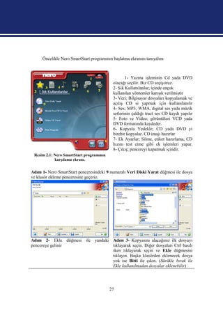 Öncelikle Nero SmartStart programının başlatma ekranını tanıyalım



                                                  1- Yazma işleminin Cd yada DVD
                                           olacağı seçilir. Biz CD seçiyoruz.
                                           2- Sık Kullanılanlar; içinde ençok
                                           kullanılan yöntemler karışık verilmiştir    .
                                           3- Veri; Bilgisayar dosyaları kopyalamak ve
                                           açılış CD si yapmak için kullanılanılır
                                           4- Ses; MP3, WMA, digital ses yada müzik
                                           setlerinin çaldığı tract ses CD kaydı yapılır
                                           5- Foto ve Video; görüntüleri VCD yada
                                           DVD formatında kaydeder.
                                           6- Kopyala Yedekle; CD yada DVD yi
                                           birebir kopyalar. CD imajı hazırlar
                                           7- Ek Ayarlar; Silme, etiket hazırlama, CD
                                           hızını test etme gibi ek işlemleri yapar.
                                           8- Çıkış; pencereyi kapatmak içindir.
 Resim 2.1: Nero SmartStart programının
            karşılama ekranı.


Adım 1- Nero SmartStart penceresindeki 9 numaralı Veri Diski Yarat düğmesi ile dosya
ve klasör ekleme penceresine geçeriz.




Adım 2- Ekle düğmesi ile yandaki Adım 3- Kopyasını alacağınız ilk dosyayı
pencereye gelinir                tıklayarak seçin. Diğer dosyaları Ctrl basılı
                                 iken tıklayarak seçin ve Ekle düğmesini
                                 tıklayın. Başka klasörden eklenecek dosya
                                 yok ise Bitti ile çıkın. (Sürükle bırak ile
                                 Ekle kullanılmadan dosyalar eklenebilir)




                                          27
 