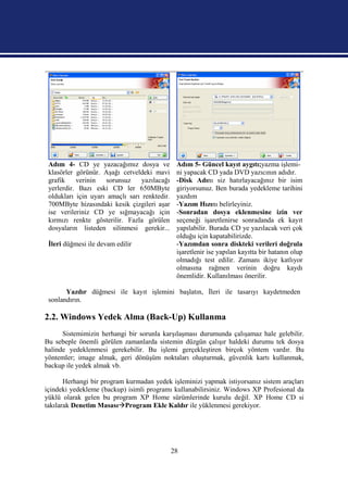 Adım 4- CD ye yazacağımız dosya ve             Adım 5- Güncel kayıt aygıtı;yazma işlemi-
 klasörler görünür. Aşağı cetveldeki mavi       ni yapacak CD yada DVD yazıcının adıdır.
 grafik    verinin   sorunsuz     yazılacağı    -Disk Adını siz hatırlayacağınız bir isim
 yerlerdir. Bazı eski CD ler 650MByte           giriyorsunuz. Ben burada yedekleme tarihini
 oldukları için uyarı amaçlı sarı renktedir.    yazdım
 700MByte hizasındaki kesik çizgileri aşar      -Yazım Hızını belirleyiniz.
 ise verileriniz CD ye sığmayacağı için         -Sonradan dosya eklenmesine izin ver
 kırmızı renkte gösterilir. Fazla görülen       seçeneği işaretlenirse sonradanda ek kayıt
 dosyaların listeden silinmesi gerekir...       yapılabilir. Burada CD ye yazılacak veri çok
                                                olduğu için kapatabilirizde.
 İleri düğmesi ile devam edilir                 -Yazımdan sonra diskteki verileri doğrula
                                                işaretlenir ise yapılan kayıtta bir hatanın olup
                                                olmadığı test edilir. Zamanı ikiye katlıyor
                                                olmasına rağmen verinin doğru kaydı
                                                önemlidir. Kullanılması önerilir.

       Yazdır düğmesi ile kayıt işlemini başlatın, İleri ile tasarıyı kaydetmeden
 sonlandırın.

2.2. Windows Yedek Alma (Back-Up) Kullanma
      Sistemimizin herhangi bir sorunla karşılaşması durumunda çalışamaz hale gelebilir.
Bu sebeple önemli görülen zamanlarda sistemin düzgün çalışır haldeki durumu tek dosya
halinde yedeklenmesi gerekebilir. Bu işlemi gerçekleştiren birçok yöntem vardır. Bu
yöntemler; image almak, geri dönüşüm noktaları oluşturmak, güvenlik kartı kullanmak,
backup ile yedek almak vb.

       Herhangi bir program kurmadan yedek işleminizi yapmak istiyorsanız sistem araçları
içindeki yedekleme (backup) isimli programı kullanabilirsiniz. Windows XP Profesional da
yüklü olarak gelen bu program XP Home sürümlerinde kurulu değil. XP Home CD si
takılarak Denetim MasasıProgram Ekle Kaldır ile yüklenmesi gerekiyor.




                                               28
 