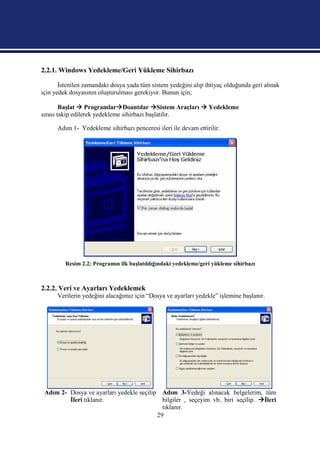 2.2.1. Windows Yedekleme/Geri Yükleme Sihirbazı

       İstenilen zamandaki dosya yada tüm sistem yedeğini alıp ihtiyaç olduğunda geri almak
için yedek dosyasının oluşturulması gerekiyor. Bunun için;

        Başlat  ProgramlarDoantılar Sistem Araçları  Yedekleme
sırası takip edilerek yedekleme sihirbazı başlatılır.

      Adım 1- Yedekleme sihirbazı penceresi ileri ile devam ettirilir.




         Resim 2.2: Programın ilk başlatıldığındaki yedekleme/geri yükleme sihirbazı



2.2.2. Veri ve Ayarları Yedeklemek
      Verilerin yedeğini alacağımız için “Dosya ve ayarları yedekle” işlemine başlanır.




 Adım 2- Dosya ve ayarları yedekle seçilip Adım 3-Yedeği alınacak belgelerim, tüm
         İleri tıklanır.                    bilgiler , seçeyim vb. biri seçilip. İleri
                                            tıklanır.
                                          29
 