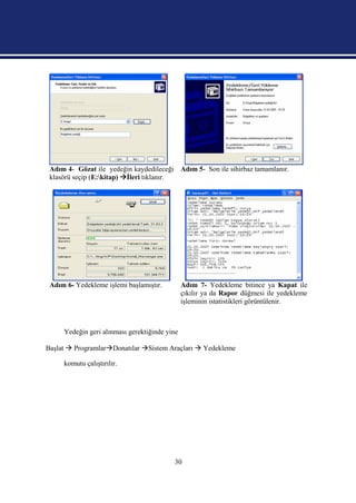 Adım 4- Gözat ile yedeğin kaydedileceği Adım 5- Son ile sihirbaz tamamlanır.
 klasörü seçip (E:kitap) İleri tıklanır.




 Adım 6- Yedekleme işlemi başlamıştır.         Adım 7- Yedekleme bitince ya Kapat ile
                                               çıkılır ya da Rapor düğmesi ile yedekleme
                                               işleminin istatistikleri görüntülenir.



     Yedeğin geri alınması gerektiğinde yine

Başlat  ProgramlarDonatılar Sistem Araçları  Yedekleme

     komutu çalıştırılır.




                                          30
 