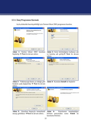 2.3.1. İmaj Programını Kurmak

     Açılış disketide hazırlayabildiği için Norton Ghost 2003 programını kuralım.




Adım 1- Norton Ghost 2003 kurulum Adım 2- Sizin belirlediğiniz kullanıcı adı
başlatılıp  Next ile devam ediniz. ve kuruluş adı girilip Next ile devam
                                    ediniz.




Adım 3- Yükleneceği klasör ya olduğu gibi Adım 4- Kurulum Install ile başlatılır
bırakılır yada değiştirilip  Next ile devam
ediniz.




Adım 5- Kurulum başarıyla tamamlandı Adım 6-             Kurulumun tamalandığını
mesajı görülünce Next ile devam ediniz.. belirten pencereden sonra Finish ile
                                          kurulumu bitiriniz.
                                           33
 