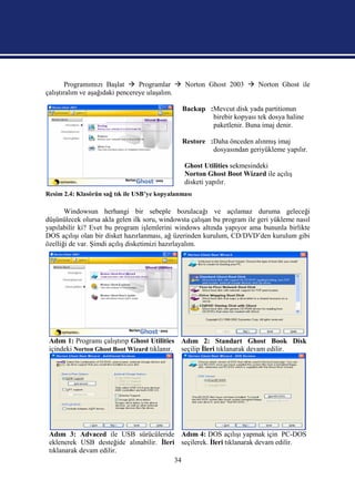 Programımızı Başlat  Programlar  Norton Ghost 2003  Norton Ghost ile
çalıştıralım ve aşağıdaki pencereye ulaşalım.

                                               Backup :Mevcut disk yada partitionun
                                                       birebir kopyası tek dosya haline
                                                       paketlenir. Buna imaj denir.

                                               Restore :Daha önceden alınmış imaj
                                                        dosyasından geriyükleme yapılır.

                                                Ghost Utilities sekmesindeki
                                                Norton Ghost Boot Wizard ile açılış
                                                disketi yapılır.
Resim 2.4: Klasörün sağ tık ile USB’ye kopyalanması

       Windowsun herhangi bir sebeple bozulacağı ve açılamaz duruma geleceği
düşünülecek olursa akla gelen ilk soru, windowsta çalışan bu program ile geri yükleme nasıl
yapılabilir ki? Evet bu program işlemlerini windows altında yapıyor ama bununla birlikte
DOS açılışı olan bir disket hazırlanması, ağ üzerinden kurulum, CD/DVD’den kurulum gibi
özelliği de var. Şimdi açılış disketimizi hazırlayalım.




 Adım 1: Programı çalıştırıp Ghost Utilities Adım 2: Standart Ghost Book Disk
 içindeki Norton Ghost Boot Wizard tıklanır. seçilip İleri tıklanarak devam edilir.




 Adım 3: Advaced ile USB sürücüleride Adım 4: DOS açılışı yapmak için PC-DOS
 eklenerek USB desteğide alınabilir. İleri seçilerek. İleri tıklanarak devam edilir.
 tıklanarak devam edilir.
                                          34
 