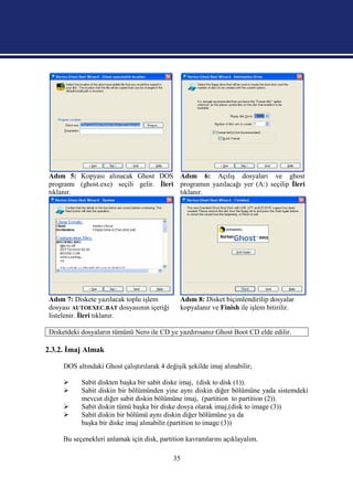Adım 5: Kopyası alınacak Ghost DOS Adım 6: Açılış dosyaları ve ghost
programı (ghost.exe) seçili gelir. İleri programın yazılacağı yer (A:) seçilip İleri
tıklanır.                                tıklanır.




Adım 7: Diskete yazılacak toplu işlem          Adım 8: Disket biçimlendirilip dosyalar
dosyası AUTOEXEC.BAT dosyasının içeriği        kopyalanır ve Finish ile işlem bitirilir.
listelenir. İleri tıklanır.

Disketdeki dosyaların tümünü Nero ile CD ye yazdırısanız Ghost Boot CD elde edilir.

2.3.2. İmaj Almak

     DOS altındaki Ghost çalıştırılarak 4 değişik şekilde imaj alınabilir;

          Sabit diskten başka bir sabit diske imaj, (disk to disk (1)).
          Sabit diskin bir bölümünden yine aynı diskin diğer bölümüne yada sistemdeki
           mevcut diğer sabit diskin bölümüne imaj, (partition to partition (2)).
          Sabit diskin tümü başka bir diske dosya olarak imaj,(disk to image (3))
          Sabit diskin bir bölümü aynı diskin diğer bölümüne ya da
           başka bir diske imaj alınabilir.(partition to image (3))

     Bu seçenekleri anlamak için disk, partition kavramlarını açıklayalım.

                                             35
 
