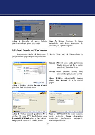 Adım 6- Dosyalar tek parça halinde Adım 7- Bitince Continue ile işlem
paketlenerek kayıt işlemi gerçekleşir. sonlandırılır yada Reset Computer ile
                                       yeniden açılış yapması sağlanır.

2.3.3. İmajı Dosyalarını CD’ye Yazmak
        Programımızı Başlat  Programlar  Norton Ghost 2003  Norton Ghost ile
çalıştıralım ve aşağıdaki pencereye ulaşalım.


                                              Backup :Mevcut disk yada partitionun
                                                      birebir kopyası tek dosya haline
                                                      paketlenir. Buna imaj denir.

                                              Restore :Daha önceden alınmış imaj
                                                       dosyasından geriyükleme yapılır.

                                              Ghost Utilities sekmesindeki Norton
                                              Ghost Boot Wizard ile açılış disketi
                                              yapılır.
Adım 1- Backup tıklanıp Backup Wizard
penceresi İleri ile devam edilir.




Adım 2- Yedeği alınacak partition (C: )       Adım 3- CDR00001.GHO ismi otomatik
seçilip, CD yada DVD kaydediciniz varsa       olarak atılmıştır. Image description
Recordable CD/DVD’yi seçip İleri tıklanır.    penceresine    hatırlamanızı sağlayacak
Dosya olarak tutulacaksa File seçilebilir.    açıklama yazabilirsiniz.
                                         39
 