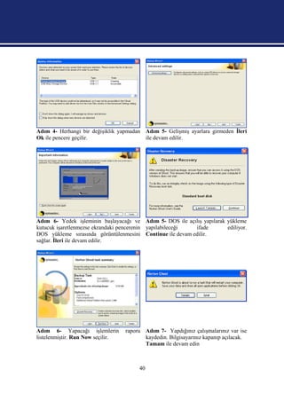 Adım 4- Herhangi bir değişiklik yapmadan Adım 5- Gelişmiş ayarlara girmeden İleri
Ok ile pencere geçilir.                  ile devam edilir.




Adım 6- Yedek işleminin başlayacağı ve Adım 5- DOS ile açılış yapılarak yükleme
kutucuk işaretlenmezse ekrandaki pencerenin yapılabileceği ifade        ediliyor.
DOS yükleme sırasında görüntülenmesini Continue ile devam edilir.
sağlar. İleri ile devam edilir.




Adım 6- Yapacağı işlemlerin        raporu Adım 7- Yapdığınız çalışmalarınız var ise
listelenmiştir. Run Now seçilir.          kaydedin. Bilgisayarınız kapanıp açılacak.
                                          Tamam ile devam edin



                                        40
 