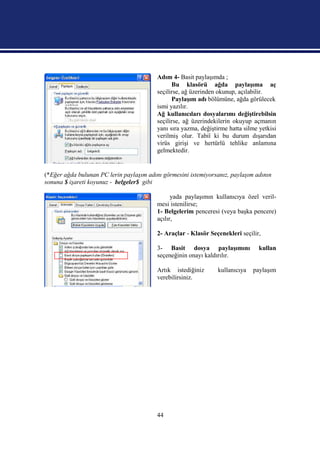 Adım 4- Basit paylaşımda ;
                                                Bu klasörü ağda paylaşıma aç
                                          seçilirse, ağ üzerinden okunup, açılabilir.
                                                Paylaşım adı bölümüne, ağda görülecek
                                          ismi yazılır.
                                          Ağ kullanıcıları dosyalarımı değiştirebilsin
                                          seçilirse, ağ üzerindekilerin okuyup açmanın
                                          yanı sıra yazma, değiştirme hatta silme yetkisi
                                          verilmiş olur. Tabiî ki bu durum dışarıdan
                                          virüs girişi ve hertürlü tehlike anlamına
                                          gelmektedir.


(*Eğer ağda bulunan PC lerin paylaşım adını görmesini istemiyorsanız, paylaşım adının
sonuna $ işareti koyunuz - belgeler$ gibi

                                                yada paylaşımın kullanıcıya özel veril-
                                          mesi istenilirse;
                                          1- Belgelerim penceresi (veya başka pencere)
                                          açılır,

                                          2- Araçlar - Klasör Seçenekleri seçilir,

                                          3- Basit dosya paylaşımını              kullan
                                          seçeneğinin onayı kaldırılır.

                                          Artık istediğiniz      kullanıcıya   paylaşım
                                          verebilirsiniz.




                                          44
 