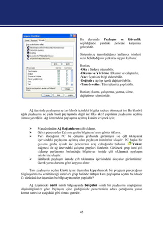 Bu durumda Paylaşım ve Güvenlik
                                            seçildiğinde yandaki pencere karşınıza
                                            gelecektir.

                                            Sisteminize tanımladığınız kullanıcı isimleri
                                            sizin belirlediğiniz yetkilere uygun kullanır.

                                            Bunlar;
                                            -Oku : Sadece okunabilir,
                                            -Okuma ve Yürütme :Okunur ve çalıştırılır,
                                            -Yaz : İçerisine bilgi eklenebilir.
                                            -Değiştir : Açılıp içerik değiştirilebilir.
                                            -Tam denetim: Tüm işlemler yapılabilir.

                                            Bunlar; okuma, çalıştırma, yazma, silme,
                                            değiştirme işlemleridir.



      Ağ üzerinde paylaşıma açılan klasör içindeki bilgiler sadece okunacak ise Bu klasörü
ağda paylaşıma aç yada basit paylaşımda değil ise Oku aktif yapılarak paylaşıma açılmış
olması yeterlidir. Ağ üzerendeki paylaşıma açılmış klasöre erişmek için;


           Masaüstünden Ağ Bağlatılarım çift tıklanır.
           Gelen pencereden Çalışma grubu bilgisayarlarını göster tıklanır.
           Veri alacağınız PC bu çalışma grubunda görünüyor ise çift tıklayarak
            içerisindeki paylaşıma açılmış olan paylaşım isimlerine ulaşılır. PC başka bir
            çalışma grubu içinde ise pencerenin araç çubuğunda bulunan             Yukarı
            düğmesi ile ağ üzerindeki çalışma grupları listelenir. Girilecek grup ismi çift
            tıklanıp paylaşımın bulunduğu bilgisayar ismide çift tıklanarak paylaşım
            isimlerine ulaşılır.
           Girilecek paylaşım ismide çift tıklanarak içerisindeki dosyalar görüntülenir.
            Gerekiyorsa duruma göre kopyası alınır.

       Tam paylaşıma açılan klasör içine dışarıdan kopyalanacak bir program parçacığının
bilgisayarınızda verebileceği zararları grup halinde tartışın.Tam paylaşıma açılan bu klasör
C: sürücüsü ise dışarıdan bu bilgisayara neler yapılabir?

     Ağ üzerindeki aeml isimli bilgisayarda belgeler isimli bir paylaşıma ulaştığımızı
düşündüğümüze göre Paylaşım içine girdiğinizde pencerenizin adres çubuğunda yazan
komut satırı ise aşağıdaki gibi olması gerekir.




                                            45
 
