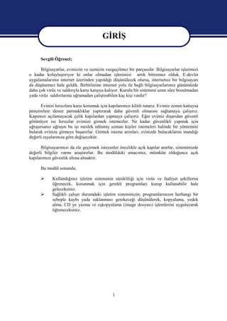 GİRİŞ
                                        GİRİŞ
      Sevgili Öğrenci;

      Bilgisayarlar, evimizin ve işimizin vazgeçilmez bir parçasıdır. Bilgisayarlar işlerimizi
o kadar kolaylaştırıyor ki onlar olmadan işlerimizi artık bitiremez olduk. E-devlet
uygulamalarının internet üzerinden yapıldığı düşünülecek olursa, internetsiz bir bilgisayarı
da düşünemez hale geldik. Birbirlerine internet yolu ile bağlı bilgisayarlarımız günümüzde
daha çok virüs ve saldırıyla karşı karşıya kalıyor. Kurulu bir sistemini uzun süre bozulmadan
yada virüs saldırılarına uğramadan çalıştırabilen kaç kişi vardır?

      Evinizi hırsızlara karşı korumak için kapılarımızı kilitli tutarız. Evimiz zemin kattaysa
pencerelere demir parmaklıklar yaptırarak daha güvenli olmasını sağlamaya çalışırız.
Kapımızı açılamayacak çelik kapılardan yapmaya çalışırız. Eğer evimiz dışarıdan güvenli
görünüyor ise hırsızlar evimize girmek istemezler. Ne kadar güvenlikli yapmak için
uğraşırsanız uğraşın bu işi meslek edinmiş uzman kişiler istemeleri halinde bir yöntemini
bularak evinize girmeye başarırlar. Girmek isteme arzuları, evinizde bulacaklarını inandığı
değerli eşyalarınıza göre değişecektir.

      Bilgisayarımızı da ele geçirmek isteyenler öncelikle açık kapılar ararlar, sisteminizde
değerli bilgiler varmı araştırırlar. Bu modüldeki amacımız, mümkün olduğunca açık
kapılarımızı güvenlik altına almaktır.

      Bu modül sonunda;

            Kullandığınız işletim sisteminin sürekliliği için virüs ve faaliyet şekillerini
             öğrenecek, korunmak için gerekli programları kurup kullanabilir hale
             geleceksiniz.
            Sağlıklı çalışır durumdaki işletim sisteminizin, programlarınızın herhangi bir
             sebeple kaybı yada saklanması gerekeceği düşünülerek, kopyalama, yedek
             alma, CD ye yazma ve eşkopyalama (image dosyası) işlemlerini uygulayarak
             öğreneceksiniz.




                                              1
 