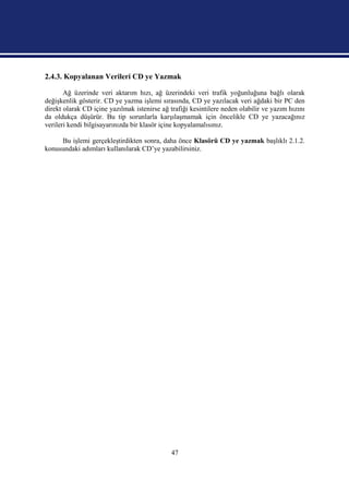 2.4.3. Kopyalanan Verileri CD ye Yazmak

       Ağ üzerinde veri aktarım hızı, ağ üzerindeki veri trafik yoğunluğuna bağlı olarak
değişkenlik gösterir. CD ye yazma işlemi sırasında, CD ye yazılacak veri ağdaki bir PC den
direkt olarak CD içine yazılmak istenirse ağ trafiği kesintilere neden olabilir ve yazım hızını
da oldukça düşürür. Bu tip sorunlarla karşılaşmamak için öncelikle CD ye yazacağınız
verileri kendi bilgisayarınızda bir klasör içine kopyalamalısınız.

     Bu işlemi gerçekleştirdikten sonra, daha önce Klasörü CD ye yazmak başlıklı 2.1.2.
konusundaki adımları kullanılarak CD’ye yazabilirsiniz.




                                              47
 