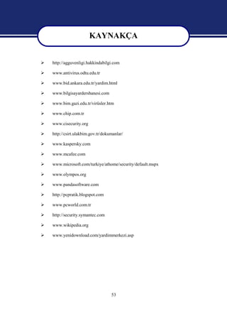 KAYNAKÇA
                         KAYNAKÇA
   http://agguvenligi.hakkindabilgi.com

   www.antivirus.odtu.edu.tr

   www.bid.ankara.edu.tr/yardim.html

   www.bilgisayardershanesi.com

   www.bim.gazi.edu.tr/virüsler.htm

   www.chip.com.tr

   www.cisecurity.org

   http://csirt.ulakbim.gov.tr/dokumanlar/

   www.kaspersky.com

   www.mcafee.com

   www.microsoft.com/turkiye/athome/security/default.mspx

   www.olympos.org

   www.pandasoftware.com

   http://pcpratik.blogspot.com

   www.pcworld.com.tr

   http://security.symantec.com

   www.wikipedia.org

   www.yenidownload.com/yardimmerkezi.asp




                                    53
 