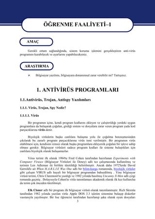 ÖĞRENME FAALİYETİ–1
                   ÖĞRENME FAALİYETİ–1
     AMAÇ

      Gerekli ortam sağlandığında, sistem koruma işlemini gerçekleştiren anti-virüs
programını kurabilecek ve ayarlarını yapabileceksiniz.


   ARAŞTIRMA

           Bilgisayar yazılımı, bilgisayara donanımsal zarar verebilir mi? Tartışınız.



             1. ANTİVİRÜS PROGRAMLARI
1.1.Antivirüs, Trojan, Antispy Yazılımları
1.1.1. Virüs, Trojan, Spy Nedir?

1.1.1.1. Virüs

      Bir programın içine, kendi program kodlarını ekleyen ve çalıştırıldığı yerdeki uygun
programlara da bulaşarak çoğalan, girdiği sistem ve dosyalara zarar veren program yada kod
parçacıklarına virüs denir.

       Biyolojik virüslerin başka canlılara bulaşma yolu ile çoğalma benzeşmesinden
çıkılarak bu zararlı program parçacıklarına virüs ismi verilmiştir. Bir programın virüs
olabilmesi için, kendisini izinsiz olarak başka programlara ekleyerek çoğalan bir işleve sahip
olması gerekir. Bilgisayar virüsleri sadece program kodları ile sisteme bulaştıkları için
canlılara biyolojik olarak bulaşamazlar.

       Virus terimi ilk olarak 1984'te Fred Cohen tarafından hazırlanan Experiments with
Computer Viruses (Bilgisayar Virüsleri ile Deney) adlı tez çalışmasında kullanılmış ve
terimin Len Adleman ile birlikte türetildiği belirtilmiştir. Ancak daha 1972'lerde David
Gerrold'e ait When H.A.R.L.I.E Was One adlı bir bilim-kurgu romanında, biyolojik virüsler
gibi çalışan VIRUS adlı hayali bir bilgisayar programdan bahsedilmiş . Yine bilgisayar
virüsü terimi, Chris Claremont'in yazdığı ve 1982 yılında basılmış Uncanny X-Men adlı çizgi
romanda geçmiş . Dolayısıyla Cohen'in virüs tanımlaması akademik olarak ilk kez kullanılsa
da terim çok önceden türetilmişti.

       Elk Cloner adlı bir program ilk bilgisayar virüsü olarak tanımlanmıştır. Rich Skrenta
tarafından 1982 yılında yazılan virüs Apple DOS 3.3 işletim sistemine bulaşıp disketler
vasıtasıyla yayılmıştır. Bir lise öğrencisi tarafından hazırlanıp şaka olarak oyun dosyaları
                                               3
 