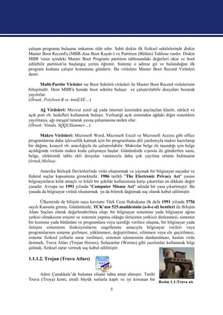 çalışan programa bulaşma imkanını elde eder. Sabit diskin ilk fiziksel sektörlerinde diskin
Master Boot Record'u (MBR-Ana Boot Kaydı-) ve Partition (Bölüm) Tablosu vardır. Diskin
MBR 'sinin içindeki Master Boot Programı partition tablosundaki değerleri okur ve boot
edilebilir partition'ın başlangıç yerini öğrenir. Sisteme o adrese git ve bulunduğun ilk
program kodunu çalıştır komutunu gönderir. Bu virüslere Master Boot Record Virüsleri
denir.

       Multi-Partite Virüsler ise Boot Sektörü virüsleri ile Master Boot Record virüslerinin
bileşimidir. Hem MBR'a hemde boot sektöre bulaşır ve çalıştırılabilir dosyaları bozarak
yayılırlar.
(Örnek; Polyboot.B ve AntiEXE…)

      Ağ Virüsleri: Mevcut yerel ağ yada internet üzerinden paylaşılan klasör, sürücü ve
açık port vb. hedefleri kullanarak bulaşır. Yerleştiği açık sistemden ağdaki diğer sistemlere
yayılmaya, ağı meşgul tutarak yavaş çalışmasına neden olur.
(Örnek: Nimda, SQQLSlammer…)

       Makro Virüsleri: Microsoft Word, Microsoft Excel ve Microsoft Access gibi office
programlarına daha işlevsellik katmak için bir programlama dili yardımıyla makro hazırlanıp
bir düğme, kısayol vb. aracılığıyla ile çalıştırılabilir. Makrolar belge ile taşındığı için belge
açıldığında virüsün makro kodu çalışmaya başlar. Günümüzde e-posta ile gönderilen sunu,
belge, elektronik tablo ekli dosyalar vasıtasıyla daha çok yayılma ortamı bulmuştur
(örnek;Melisa).

       Amerika Birleşik Devletleri'nde virüs oluşturmak ve yaymak bir bilgisayar suçudur ve
federal suçlar kapsamına girmektedir. 1986 tarihli "The Electronic Privacy Act" yasası
bilgisayarların kötü amaçlı ve hileli bir şekilde kullanımına karşı çıkartılan en dikkate değer
yasadır. Avrupa ise 1991 yılında "Computer Misuse Act" adında bir yasa çıkartmıştır. Bu
yasada da bilgisayar virüsü oluşturmak ya da bilerek dağıtmak suç olarak kabul edilmiştir.

       Ülkemizde de bilişim suçu kavramı Türk Ceza Hukukuna ilk defa 1991 yılında 3756
sayılı Kanunla girmiş. Günümüzde; TCK’nın 525.maddesinin (a-b-c-d) bentleri ile Bilişim
Alanı Suçları olarak değerlendirilmiş olup; bir bilgisayar sistemine yada bilgisayar ağına
yetkisi olmaksızın erişimi ve sistemin yapmış olduğu iletişimin yetkisiz dinlenmesi, sistemin
bir kısmına yada bütününe ve programlara veya içerdiği verilere ulaşma, bir bilgisayar yada
iletişim sisteminin fonksiyonlarını engellenme amacıyla bilgisayar verileri veya
programlarının sisteme girilmesi, yüklenmesi, değiştirilmesi, silinmesi veya ele geçirilmesi,
sisteme fiziksel yollarla zarar verilmesi, sistemin işlemesinin durdurulması, kasten virüs
üretmek, Truva Atları (Trojan Horses), Solucanlar (Worms) gibi yazılımlar kullanarak bilgi
çalmak, fiziksel zarar vermek suç kabul edilmiştir.

1.1.1.2. Trojan (Truva Atları)


     Adını Çanakkale’de bulunan efsane tahta attan almıştır. Tarihi
Truva (Troya) kenti, etrafı büyük surlarla kaplı ve iyi korunan bir
                                                                           Resim 1.1:Truva atı
                                               5
 